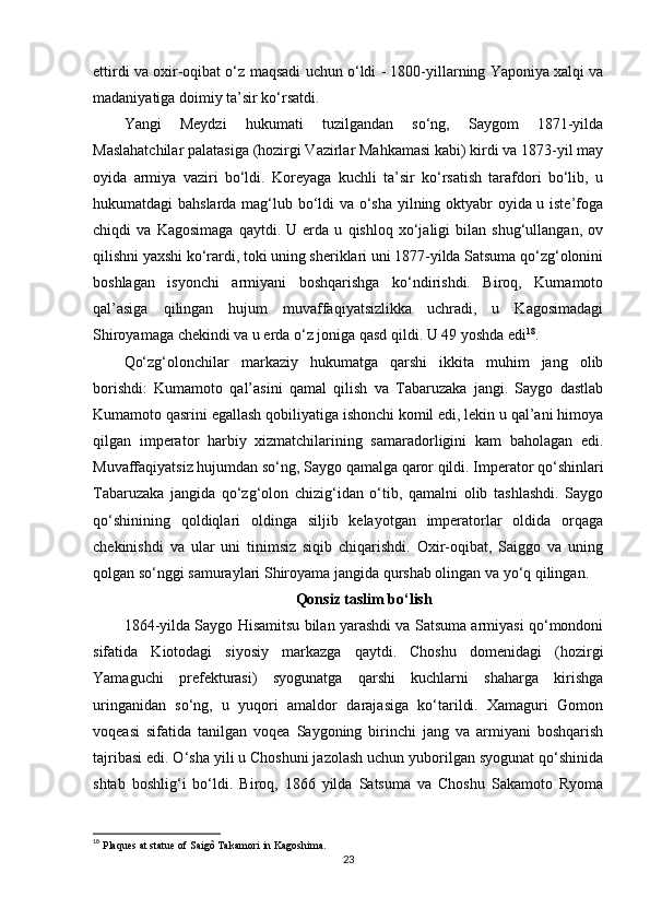 ettirdi va oxir-oqibat o‘z  maqsadi  uchun o‘ldi - 1800-yillarning Yaponiya xalqi va
madaniyatiga doimiy ta’sir ko‘rsatdi.
Yangi   Meydzi   hukumati   tuzilgandan   so‘ng,   Saygom   1871-yilda
Maslahatchilar palatasiga (hozirgi Vazirlar Mahkamasi kabi) kirdi va 1873-yil may
oyida   armiya   vaziri   bo‘ldi.   Koreyaga   kuchli   ta’sir   ko‘rsatish   tarafdori   bo‘lib,   u
hukumatdagi bahslarda mag‘lub bo‘ldi va o‘sha yilning oktyabr oyida u iste’foga
chiqdi   va   Kagosimaga   qaytdi.   U   erda   u   qishloq   xo‘jaligi   bilan   shug‘ullangan,   ov
qilishni yaxshi ko‘rardi, toki uning sheriklari uni 1877-yilda Satsuma qo‘zg‘olonini
boshlagan   isyonchi   armiyani   boshqarishga   ko‘ndirishdi.   Biroq,   Kumamoto
qal’asiga   qilingan   hujum   muvaffaqiyatsizlikka   uchradi,   u   Kagosimadagi
Shiroyamaga chekindi va u erda o‘z joniga qasd qildi. U 49 yoshda edi 18
.
Qo‘zg‘olonchilar   markaziy   hukumatga   qarshi   ikkita   muhim   jang   olib
borishdi:   Kumamoto   qal’asini   qamal   qilish   va   Tabaruzaka   jangi.   Saygo   dastlab
Kumamoto qasrini egallash qobiliyatiga ishonchi komil edi, lekin u qal’ani himoya
qilgan   imperator   harbiy   xizmatchilarining   samaradorligini   kam   baholagan   edi.
Muvaffaqiyatsiz hujumdan so‘ng, Saygo qamalga qaror qildi. Imperator qo‘shinlari
Tabaruzaka   jangida   qo‘zg‘olon   chizig‘idan   o‘tib,   qamalni   olib   tashlashdi.   Saygo
qo‘shinining   qoldiqlari   oldinga   siljib   kelayotgan   imperatorlar   oldida   orqaga
chekinishdi   va   ular   uni   tinimsiz   siqib   chiqarishdi.   Oxir-oqibat,   Saiggo   va   uning
qolgan so‘nggi samuraylari Shiroyama jangida qurshab olingan va yo‘q qilingan.
Qonsiz taslim bo‘lish
1864 - yilda Saygo Hisamitsu bilan yarashdi va Satsuma armiyasi qo‘mondoni
sifatida   Kiotodagi   siyosiy   markazga   qaytdi.   Choshu   domenidagi   (hozirgi
Yamaguchi   prefekturasi)   syogunatga   qarshi   kuchlarni   shaharga   kirishga
uringanidan   so‘ng,   u   yuqori   amaldor   darajasiga   ko‘tarildi.   Xamaguri   Gomon
voqeasi   sifatida   tanilgan   voqea   Saygoning   birinchi   jang   va   armiyani   boshqarish
tajribasi edi. O‘sha yili u Choshuni jazolash uchun yuborilgan syogunat qo‘shinida
shtab   boshlig‘i   bo‘ldi.   Biroq,   1866   yilda   Satsuma   va   Choshu   Sakamoto   Ryoma
18
  Plaques at statue of Saigô Takamori in Kagoshima. 
23 