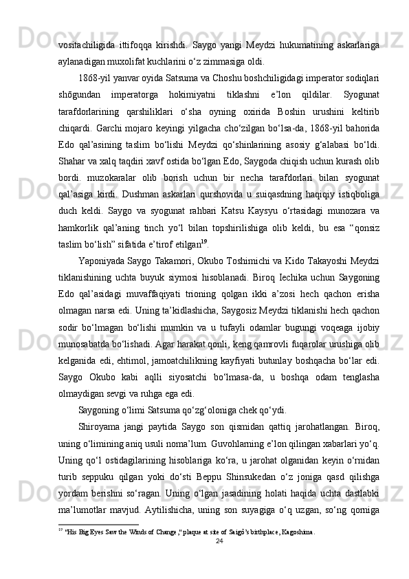 vositachiligida   ittifoqqa   kirishdi.   Saygo   yangi   Meydzi   hukumatining   askarlariga
aylanadigan muxolifat kuchlarini o‘z zimmasiga oldi.
1868 - yil yanvar oyida Satsuma va Choshu boshchiligidagi imperator sodiqlari
shōgundan   imperatorga   hokimiyatni   tiklashni   e’lon   qildilar.   Syogunat
tarafdorlarining   qarshiliklari   o‘sha   oyning   oxirida   Boshin   urushini   keltirib
chiqardi.  Garchi  mojaro  keyingi  yilgacha  cho‘zilgan  bo‘lsa-da,  1868-yil   bahorida
Edo   qal’asining   taslim   bo‘lishi   Meydzi   qo‘shinlarining   asosiy   g‘alabasi   bo‘ldi.
Shahar va xalq taqdiri xavf ostida bo‘lgan Edo, Saygoda chiqish uchun kurash olib
bordi.   muzokaralar   olib   borish   uchun   bir   necha   tarafdorlari   bilan   syogunat
qal’asiga   kirdi.   Dushman   askarlari   qurshovida   u   suiqasdning   haqiqiy   istiqboliga
duch   keldi.   Saygo   va   syogunat   rahbari   Katsu   Kaysyu   o‘rtasidagi   munozara   va
hamkorlik   qal’aning   tinch   yo‘l   bilan   topshirilishiga   olib   keldi,   bu   esa   “qonsiz
taslim bo‘lish” sifatida e’tirof etilgan 19
.
Yaponiyada Saygo Takamori, Okubo Toshimichi va Kido Takayoshi Meydzi
tiklanishining   uchta   buyuk   siymosi   hisoblanadi.   Biroq   Iechika   uchun   Saygoning
Edo   qal’asidagi   muvaffaqiyati   trioning   qolgan   ikki   a’zosi   hech   qachon   erisha
olmagan narsa edi. Uning ta’kidlashicha, Saygosiz Meydzi tiklanishi hech qachon
sodir   bo‘lmagan   bo‘lishi   mumkin   va   u   tufayli   odamlar   bugungi   voqeaga   ijobiy
munosabatda bo‘lishadi. Agar harakat qonli, keng qamrovli fuqarolar urushiga olib
kelganida  edi, ehtimol,  jamoatchilikning  kayfiyati  butunlay  boshqacha  bo‘lar   edi.
Saygo   Okubo   kabi   aqlli   siyosatchi   bo‘lmasa-da,   u   boshqa   odam   tenglasha
olmaydigan sevgi va ruhga ega edi.
Saygoning o‘limi Satsuma qo‘zg‘oloniga chek qo‘ydi.
Shiroyama   jangi   paytida   Saygo   son   qismidan   qattiq   jarohatlangan.   Biroq,
uning o‘limining aniq usuli noma’lum. Guvohlarning e’lon qilingan xabarlari yo‘q.
Uning   qo‘l   ostidagilarining   hisoblariga   ko‘ra,   u   jarohat   olganidan   keyin   o‘rnidan
turib   seppuku   qilgan   yoki   do‘sti   Beppu   Shinsukedan   o‘z   joniga   qasd   qilishga
yordam   berishni   so‘ragan.   Uning   o‘lgan   jasadining   holati   haqida   uchta   dastlabki
ma’lumotlar   mavjud.   Aytilishicha,   uning   son   suyagiga   o‘q   uzgan,   so‘ng   qorniga
19
  "His Big Eyes Saw the Winds of Change," plaque at site of Saigô’s birthplace, Kagoshima. 
24 