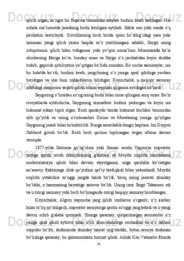 qilich urgan, so‘ngra bir  fuqarosi  tomonidan ataylab boshini  kesib tashlagan.  Har
uchala   ma’lumotda   jasadning   boshi   kesilgani   aytiladi.   Ikkita   son   yoki   sonda   o‘q
jarohatini   tasvirlaydi.   Guvohlarning   hech   birida   qorin   bo‘shlig‘idagi   yara   yoki
umuman   yangi   qilich   yarasi   haqida   so‘z   yuritilmagani   sababli,   Saygo   uning
oshqozonini   qilich   bilan   teshganmi   yoki   yo‘qmi   noma’lum.   Munozarada   ba’zi
olimlarning   fikriga   ko‘ra,   bunday   emas   va   Saygo   o‘z   jarohatidan   keyin   shokka
tushib, gapirish qobiliyatini yo‘qotgan bo‘lishi mumkin. Bir necha samuraylar, uni
bu   holatda   ko‘rib,   boshini   kesib,   jangchining   o‘z   joniga   qasd   qilishiga   yordam
berishgan   va   ular   buni   xohlashlarini   bilishgan.   Keyinchalik,   u   haqiqiy   samuray
sifatidagi maqomini saqlab qolish uchun seppuku qilganini aytishgan bo‘lardi.
Saygoning o‘limidan so‘ng uning boshi bilan nima qilingani aniq emas. Ba’zi
rivoyatlarda   aytilishicha,   Saygoning   xizmatkori   boshini   yashirgan   va   keyin   uni
hukumat   askari   topib   olgan.   Bosh   qandaydir   tarzda   hukumat   kuchlari   tomonidan
olib   qo‘yildi   va   uning   o‘rinbosarlari   Kirino   va   Murataning   yoniga   qo‘yilgan
Saygoning jasadi bilan birlashtirildi. Bunga amerikalik dengiz kapitani Jon Keypen
Xabbard   guvoh   bo‘ldi.   Bosh   hech   qachon   topilmagan   degan   afsona   davom
etmoqda.
1877-yilda   Satsuma   qo‘zg‘oloni   yoki   Sainan   urushi   Yaponiya   imperator
taxtiga   qarshi   urush   ikkinchisining   g‘alabasi   va   Meydzi   inqilobi   mamlakatni
modernizatsiya   qilish   bilan   davom   etayotganini,   unga   qarshilik   ko‘rsatgan
an’anaviy   fraktsiyaga   chek   qo‘yishini   qat’iy   tasdiqlash   bilan   yakunlandi.   Meydzi
inqilobi   yetakchisi   so‘nggi   jangda   halok   bo‘ldi,   biroq   uning   jasorati   shunday
bo‘ldiki,   u   hammaning   hayratiga   sazovor   bo‘ldi.   Uning   ismi   Saigo   Takamori   edi
va u oxirgi samuray yoki hech bo‘lmaganda oxirgi haqiqiy samuray hisoblangan.
Keyinchalik,   Algren   yaponcha   jang   qilish   usullarini   o‘rganib,   o‘z   asirlari
bilan to‘liq qo‘shilgach, imperator armiyasiga qarshi so‘nggi jang keladi va u yangi
davrni   ochib   g‘alaba   qozonadi.   Shunga   qaramay,   qutqarilmagan   samuraylar   o‘z
joniga   qasd   qilish   ayblovi   bilan   o‘lib   shon-shuhratga   erishadilar   va   o‘z   rahbari
seppuku   bo‘lib,   dushmanda   shunday   hayrat   uyg‘otadiki,   butun   armiya   dushman
bo‘lishiga qaramay, bu qahramonlarni hurmat qiladi. Aslida Ken Vatanabe filmida
25 