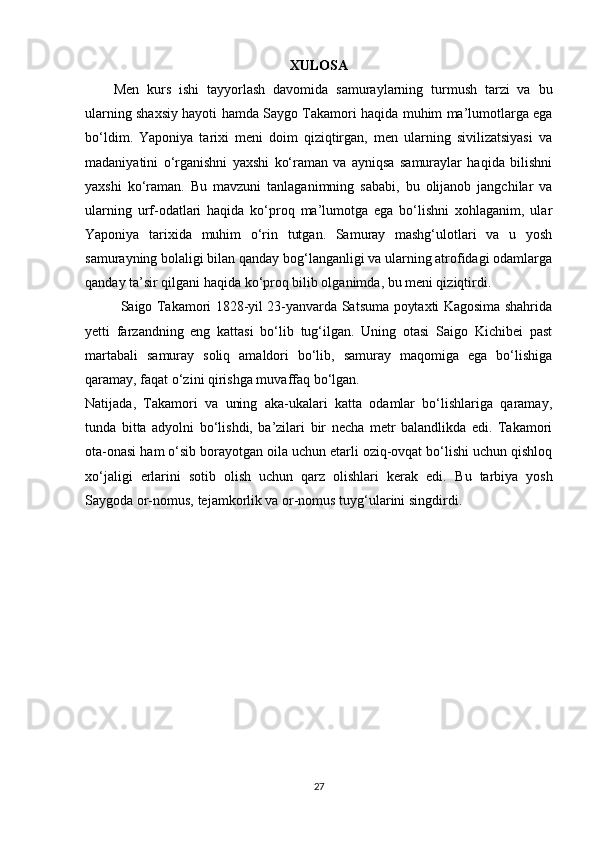 XULOSA
Men   kurs   ishi   tayyorlash   davomida   samuraylarning   turmush   tarzi   va   bu
ularning shaxsiy hayoti   hamda   Saygo Takamori   haqida   muhim ma’lumotlarga ega
bo‘ldim .   Yaponiya   tarixi   meni   doim   qiziqtirgan,   men   ularning   sivilizatsiyasi   va
madaniyatini   o‘rganishni   yaxshi   ko‘raman   va   ayniqsa   samuraylar   haqida   bilishni
yaxshi   ko‘raman.   Bu   mavzuni   tanlaganimning   sababi,   bu   olijanob   jangchilar   va
ularning   urf-odatlari   haqida   ko‘proq   ma’lumotga   ega   bo‘lishni   xohlaganim,   ular
Yaponiya   tarixida   muhim   o‘rin   tutgan.   Samuray   mashg‘ulotlari   va   u   yosh
samurayning bolaligi bilan qanday bog‘langanligi va ularning atrofidagi odamlarga
qanday ta’sir qilgani haqida ko‘proq bilib olganimda, bu meni qiziqtirdi. 
Saigo Takamori 1828-yil 23-yanvarda Satsuma poytaxti Kagosima shahrida
yetti   farzandning   eng   kattasi   bo‘lib   tug‘ilgan.   Uning   otasi   Saigo   Kichibei   past
martabali   samuray   soliq   amaldori   bo‘lib,   samuray   maqomiga   ega   bo‘lishiga
qaramay, faqat o‘zini qirishga muvaffaq bo‘lgan.
Natijada,   Takamori   va   uning   aka-ukalari   katta   odamlar   bo‘lishlariga   qaramay,
tunda   bitta   adyolni   bo‘lishdi,   ba’zilari   bir   necha   metr   balandlikda   edi.   Takamori
ota-onasi ham o‘sib borayotgan oila uchun etarli oziq-ovqat bo‘lishi uchun qishloq
xo‘jaligi   erlarini   sotib   olish   uchun   qarz   olishlari   kerak   edi.   Bu   tarbiya   yosh
Saygoda or-nomus, tejamkorlik va or-nomus tuyg‘ularini singdirdi.
27 