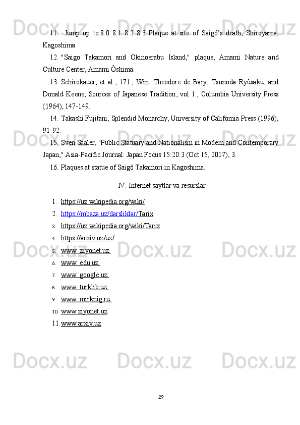 11.   Jump   up   to:8.0   8.1   8.2   8.3   Plaque   at   site   of   Saigô’s   death,   Shiroyama,
Kagoshima. 
12. "Saigo   Takamori   and   Okinoerabu   Island,"   plaque,   Amami   Nature   and
Culture Center, Amami Ôshima. 
13. Schirokauer,   et   al.,   171.;   Wm.   Theodore   de   Bary,   Tsunoda   Ryûsaku,   and
Donald  Keene,   Sources  of   Japanese  Tradition ,  vol   1.,  Columbia  University  Press
(1964), 147-149.
14. Takashi Fujitani,  Splendid Monarchy , University of California Press (1996),
91-92.
15. Sven Saaler, "Public Statuary and Nationalism in Modern and Contemporary
Japan,"  Asia-Pacific Journal: Japan Focus  15:20:3 (Oct 15, 2017), 3.
16. Plaques at statue of Saigô Takamori in Kagoshima. 
 IV. Internet saytlar va resurslar
1. https://uz.wikipedia.org/wiki/   
2. https://mbaza.uz/darsliklar/    Tarix   
3. https://uz.wikipedia.org/wiki/Tarix   
4. https://arxiv.uz/uz/   
5. www. ziyonet.uz.   
6. www. edu.uz.   
7. www. google.uz.   
8. www. turklib.uz.   
9. www. mirknig.ru.   
10. www.ziyonet.uz   
11. www.arxiv.uz   
29 