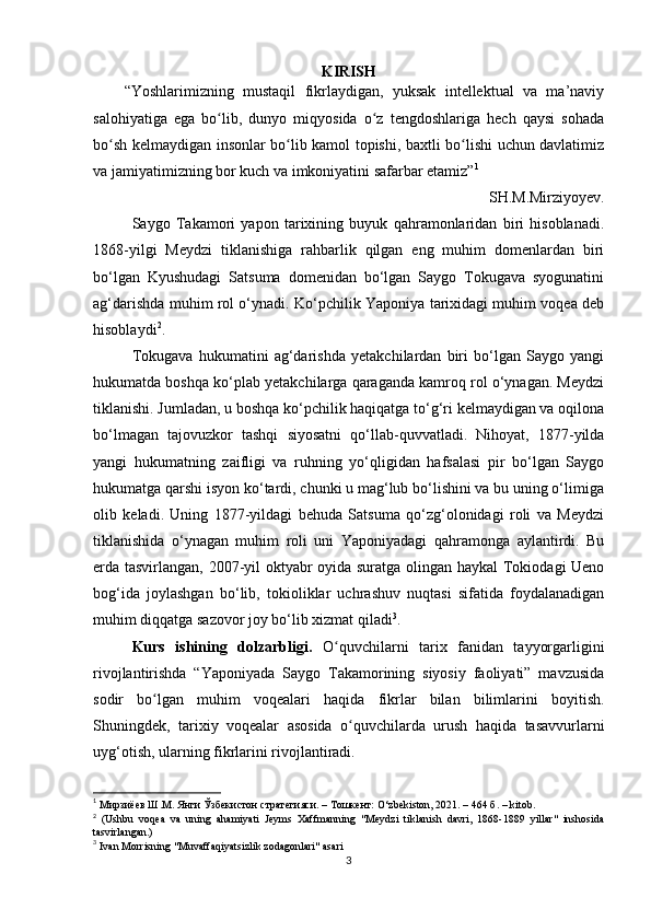 KIRISH
“Yoshlarimizning   mustaqil   fikrlaydigan,   yuksak   intellektual   va   ma’naviy
salohiyatiga   ega   bo lib,   dunyo   miqyosida   o z   tengdoshlariga   hech   qaysi   sohadaʻ ʻ
bo sh kelmaydigan insonlar bo lib kamol topishi, baxtli bo lishi uchun davlatimiz	
ʻ ʻ ʻ
va jamiyatimizning bor kuch va imkoniyatini safarbar etamiz” 1
SH.M.Mirziyoyev.
Saygo   Takamori   yapon   tarixining   buyuk   qahramonlaridan   biri   hisoblanadi.
1868-yilgi   Meydzi   tiklanishiga   rahbarlik   qilgan   eng   muhim   domenlardan   biri
bo‘lgan   Kyushudagi   Satsuma   domenidan   bo‘lgan   Saygo   Tokugava   syogunatini
ag‘darishda muhim rol o‘ynadi. Ko‘pchilik Yaponiya tarixidagi muhim voqea deb
hisoblaydi 2
. 
Tokugava   hukumatini   ag‘darishda   yetakchilardan   biri   bo‘lgan   Saygo   yangi
hukumatda boshqa ko‘plab yetakchilarga qaraganda kamroq rol o‘ynagan. Meydzi
tiklanishi. Jumladan, u boshqa ko‘pchilik haqiqatga to‘g‘ri kelmaydigan va oqilona
bo‘lmagan   tajovuzkor   tashqi   siyosatni   qo‘llab-quvvatladi.   Nihoyat,   1877-yilda
yangi   hukumatning   zaifligi   va   ruhning   yo‘qligidan   hafsalasi   pir   bo‘lgan   Saygo
hukumatga qarshi isyon ko‘tardi, chunki u mag‘lub bo‘lishini va bu uning o‘limiga
olib   keladi.   Uning   1877-yildagi   behuda   Satsuma   qo‘zg‘olonidagi   roli   va   Meydzi
tiklanishida   o‘ynagan   muhim   roli   uni   Yaponiyadagi   qahramonga   aylantirdi.   Bu
erda tasvirlangan, 2007-yil oktyabr oyida suratga olingan haykal Tokiodagi Ueno
bog‘ida   joylashgan   bo‘lib,   tokioliklar   uchrashuv   nuqtasi   sifatida   foydalanadigan
muhim diqqatga sazovor joy bo‘lib xizmat qiladi 3
. 
Kurs   ishining   dolzarbligi.   O quvchilarni   tarix   fanidan   tayyorgarligini	
ʻ
rivojlantirishda   “Yaponiyada   Saygo   Takamorining   siyosiy   faoliyati”   mavzusida
sodir   bo lgan   muhim   voqealari   haqida   fikrlar   bilan   bilimlarini   boyitish.	
ʻ
Shuningdek,   tarixiy   voqealar   asosida   o quvchilarda   urush   haqida   tasavvurlarni	
ʻ
uyg‘otish, ularning fikrlarini rivojlantiradi.
1
 Мирзиёев Ш.М. Янги Ўзбекистон стратегияси. – Тошкент: O‘zbekiston, 2021. – 464 б.  – kitob.
2
  (Ushbu   voqea   va   uning   ahamiyati   Jeyms   Xaffmanning   "Meydzi   tiklanish   davri,   1868-1889   yillar"   inshosida
tasvirlangan.)
3
 Ivan Morrisning "Muvaffaqiyatsizlik zodagonlari" asari
3 