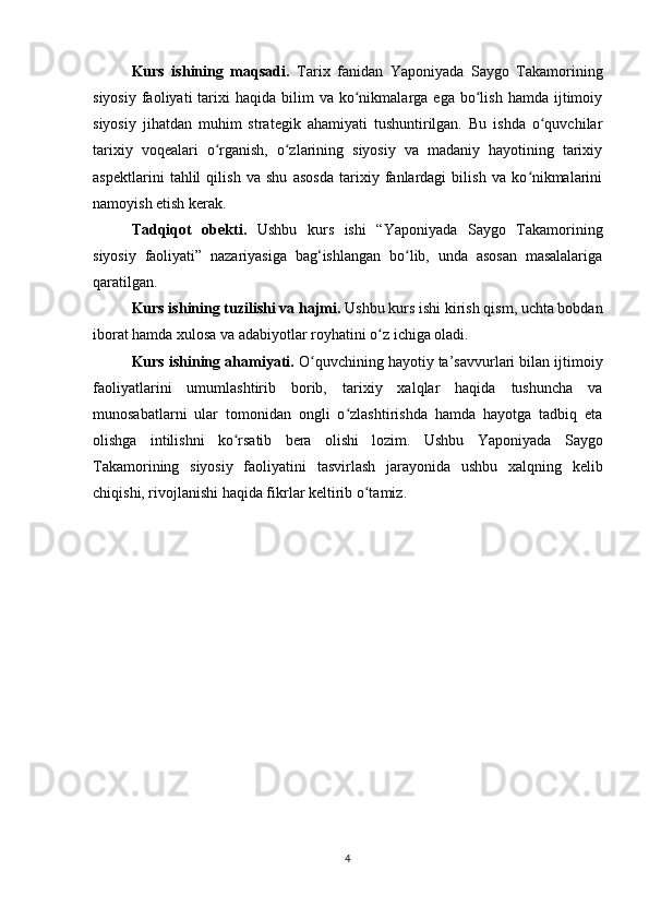 Kurs   ishining   maqsadi.   Tarix   fanidan   Yaponiyada   Saygo   Takamorining
siyosiy   faoliyati  tarixi   haqida  bilim   va  ko nikmalarga  ega   bo lish  hamda   ijtimoiyʻ ʻ
siyosiy   jihatdan   muhim   strategik   ahamiyati   tushuntirilgan.   Bu   ishda   o quvchilar	
ʻ
tarixiy   voqealari   o rganish,   o zlarining   siyosiy   va   madaniy   hayotining   tarixiy	
ʻ ʻ
aspektlarini   tahlil   qilish   va   shu   asosda   tarixiy   fanlardagi   bilish   va   ko nikmalarini	
ʻ
namoyish etish kerak.
Tadqiqot   obekti.   Ushbu   kurs   ishi   “Yaponiyada   Saygo   Takamorining
siyosiy   faoliyati”   nazariyasiga   bag‘ishlangan   bo lib,   unda   asosan   masalalariga	
ʻ
qaratilgan.
Kurs ishining tuzilishi va hajmi.  Ushbu kurs ishi kirish qism, uchta bobdan
iborat hamda xulosa va adabiyotlar royhatini o z ichiga oladi.	
ʻ
Kurs ishining ahamiyati.   O quvchining hayotiy ta’savvurlari bilan ijtimoiy	
ʻ
faoliyatlarini   umumlashtirib   borib,   tarixiy   xalqlar   haqida   tushuncha   va
munosabatlarni   ular   tomonidan   ongli   o zlashtirishda   hamda   hayotga   tadbiq   eta	
ʻ
olishga   intilishni   ko rsatib   bera   olishi   lozim.   Ushbu  	
ʻ Yaponiyada   Saygo
Takamorining   siyosiy   faoliyatini   tasvirlash   jarayonida   ushbu   xalqning   kelib
chiqishi, rivojlanishi haqida fikrlar keltirib o tamiz.	
ʻ
4 