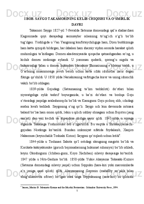 I BOB. SAYGO TAKAMORINING KELIB CHIQISHI VA O SMIRLIKʻ
DAVRI
Takamori Saygo 1827-yil 7-fevralda Satsuma domenidagi qal’a shaharchasi
Kagosimada   quyi   darajadagi   samuraylar   oilasining   to‘ng‘ich   o‘g‘li   bo‘lib
tug‘ilgan. Yoshligida u Van Yangming konfutsiychiligiga ham, Dzen buddizmiga
ham katta qiziqish bildirgan, har ikkalasi ham shaxsiy vijdon asosida harakat qilish
muhimligini  ta’kidlagan. Domen akademiyasida  qisqacha  qatnashgandan  so‘ng, u
kichik   domen   xodimiga   aylandi.   U   jismonan   qudratli,   qorong‘u   nigohi   va
hukmronligi   bilan   u   domen   hukmdori   Nariakira   Shimazuning   e’tiborini   tortdi,   u
G‘arbning   muammosiga   javob   berish   uchun   katta   ichki   islohotlar   zarur   degan
fikriga qo‘shildi. U 1858 yilda Nariakiraning vafotigacha kurer va uning ishonchli
vakili bo‘lib ishlagan. 
1839-yilda   Gojudagi   (Satsumaning   ta’lim   tashkiloti)   do‘stlari   bilan
ziyoratgohga   oylik   tashrif   buyurganida,   u   ba’zi   do‘stlari   va   boshqa   Goju
o‘rtasidagi janjalga aralashmoqchi bo‘ldi va Kamigumi Goju pichoq olib, ichidagi
asabni   kesib   tashladi.   Saygoning   o‘ng   qo‘li.   Saygo   uch   kun   davomida   isitmasi
baland bo‘lsa ham omon qoldi, lekin u qilich ushlay olmagani uchun Bujutsu (jang
san’ati)   dan   voz   kechdi   va   stipendiya   olishga   qaror   qildi.   1841-yilda   u   voyaga
etganida  Takanaga  Yoshinosuke   deb  o‘zgartirildi.  Bu  vaqtda u  Shitakajiyamachi-
gojudan   Nisekoga   ko‘tarildi.   Bundan   imkoniyat   sifatida   foydalanib,   Xanjiro
Nakamura (keyinchalik Toshiaki Kirino) Saygoni qo‘riqlash uchun keldi 4
.
1844-yilda   u   Toshinari   Sakota   qo‘l   ostidagi   okrugning   magistri   bo‘ldi   va
Korikata-kakiyakusuke (guruch bojxonalarining hukumat ruhoniysi) bo‘lib ishladi,
keyin   Okoshogumi   (Ichiban-gumi,   Koyo   Xachiban)   oilaviy   darajasiga   ko‘tarildi.
1847   yilda   u   Nito-Gashira   bo‘ldi.   1850-yilda   Yukie   Akayama   Takasaki-Kuzure
(Satsuma domenidagi oilaviy janjal) uchun Seppuku (hara-kiri yoki marosimlarda
o‘z   joniga   qasd   qilish)   qildi;   Akayamaning   Goyonin   (mahalliy   xo‘jalik   bilan
shug‘ullanuvchi   ofitser)   bo‘lgan   otasi   unga   Seppukuning   (xara-kiri)   bu   qilmishi
4
  Jansen, Marius B.  Sakamoto Ryoma and the Meydzi Restoration . Columbia University Press, 1994.
5 