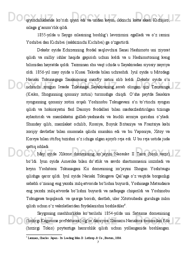 qiyinchiliklarida   ko‘rish   qiyin   edi   va   undan   keyin,   ikkinchi   katta   akasi   Kichijiro;
oilaga g‘amxo‘rlik qildi.
1855-yilda   u   Saygo   oilasining   boshlig‘i   lavozimini   egalladi   va   o‘z   ismini
Yoshibei dan Kichibei (sakkizinchi Kichibei) ga o‘zgartirdi.
Dekabr   oyida   Echizenning   feodal   saqlovchisi   Sanai   Hashimoto   uni   ziyorat
qilish   va   milliy   ishlar   haqida   gapirish   uchun   keldi   va   u   Hashimotoning   keng
bilimidan hayratda qoldi. Taxminan shu vaqt ichida u Sayakiradan siyosiy xayriya
oldi.  1856-yil   may   oyida  u   Kusai   Takeda  bilan   uchrashdi.   Iyul   oyida  u   Mitodagi
Nariaki   Tokunagaga   Saiakiraning   maxfiy   xatini   olib   keldi.   Dekabr   oyida   o‘n
uchinchi   syogun   Iesada   Tokunaga   Sayakiraning   asrab   olingan   qizi   Tenxoinga
(Keiko,   Shogunning   qonuniy   xotini)   turmushga   chiqdi.   O‘sha   paytda   Saiakira
syogunning   qonuniy   xotini   orqali   Yoshinobu   Tokugavani   o‘n   to‘rtinchi   syogun
qilish   va   hokimiyatni   faol   Daimyo   feodallari   bilan   markazlashtirilgan   tizimga
aylantirish   va   mamlakatni   gullab-yashnashi   va   kuchli   armiya   qurishni   o‘yladi.
Shunday   qilib,   mamlakat   ochilib,   Rossiya,   Buyuk   Britaniya   va   Frantsiya   kabi
xorijiy   davlatlar   bilan   muomala   qilishi   mumkin   edi   va   bu   Yaponiya,   Xitoy   va
Koreya bilan ittifoq tuzishni o‘z ichiga olgan ajoyib reja edi. U bu reja ustida juda
qattiq ishladi.
May   oyida   Xikone   domenining   xo‘jayini   Naosuke   II   Tairo   (bosh   vazir)
bo‘ldi.   Iyun   oyida   Amerika   bilan   do‘stlik   va   savdo   shartnomasini   imzoladi   va
keyin   Yoshitomi   Tokunagani   Kii   domenining   xo‘jayini   Shogun   Yoshitsugu
qilishga   qaror   qildi.   Iyul   oyida   Nariaki   Tokugava   Qal’aga   o‘z   vaqtida   borganligi
sababli o‘zining eng yaxshi xulq-atvorida bo‘lishni buyurdi, Yoshinaga Matsudaira
eng   yaxshi   xulq-atvorda   bo‘lishni   buyurdi   va   nafaqaga   chiqarildi   va   Yoshinobu
Tokugawa   taqiqlandi.   va   qasrga   borish;   dastlab,   ular   Xitotsubashi   guruhiga   zulm
qilish uchun o‘z vakolatlaridan foydalanishni boshladilar 6
.
Saygoning   mashhurlikka   ko‘tarilishi   1854-yilda   uni   Satsuma   domenining
(hozirgi Kagosima prefekturasi) ilg‘or damiyosi Shimazu Nariakira tomonidan Edo
(hozirgi   Tokio)   poytaxtiga   hamrohlik   qilish   uchun   yollanganida   boshlangan.
6
  Lanman, Charles.  Japan - Its Leading Men  D. Lothrop & Co., Boston, 1886.
7 