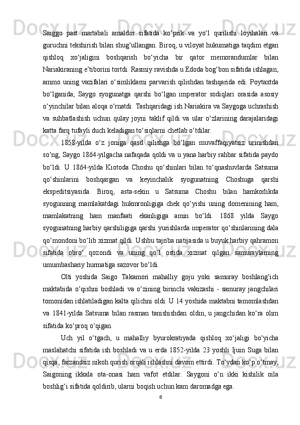 Saiggo   past   martabali   amaldor   sifatida   ko‘prik   va   yo‘l   qurilishi   loyihalari   va
guruchni tekshirish bilan shug‘ullangan. Biroq, u viloyat hukumatiga taqdim etgan
qishloq   xo‘jaligini   boshqarish   bo‘yicha   bir   qator   memorandumlar   bilan
Nariakiraning e’tiborini tortdi. Rasmiy ravishda u Edoda bog‘bon sifatida ishlagan,
ammo uning vazifalari o‘simliklarni parvarish qilishdan tashqarida edi. Poytaxtda
bo‘lganida,   Saygo   syogunatga   qarshi   bo‘lgan   imperator   sodiqlari   orasida   asosiy
o‘yinchilar bilan aloqa o‘rnatdi. Tashqaridagi ish Nariakira va Saygoga uchrashish
va   suhbatlashish   uchun   qulay   joyni   taklif   qildi   va   ular   o‘zlarining   darajalaridagi
katta farq tufayli duch keladigan to‘siqlarni chetlab o‘tdilar.
1858-yilda   o‘z   joniga   qasd   qilishga   bo‘lgan   muvaffaqiyatsiz   urinishdan
so‘ng, Saygo 1864-yilgacha nafaqada qoldi va u yana harbiy rahbar sifatida paydo
bo‘ldi.   U   1864-yilda   Kiotoda   Choshu   qo‘shinlari   bilan   to‘qnashuvlarda   Satsuma
qo‘shinlarini   boshqargan   va   keyinchalik   syogunatning   Choshuga   qarshi
ekspeditsiyasida.   Biroq,   asta-sekin   u   Satsuma   Choshu   bilan   hamkorlikda
syogunning   mamlakatdagi   hukmronligiga   chek   qo‘yishi   uning   domenining   ham,
mamlakatning   ham   manfaati   ekanligiga   amin   bo‘ldi.   1868   yilda   Saygo
syogunatning harbiy qarshiligiga qarshi yurishlarda imperator qo‘shinlarining dala
qo‘mondoni bo‘lib xizmat qildi. Ushbu tajriba natijasida u buyuk harbiy qahramon
sifatida   obro‘   qozondi   va   uning   qo‘l   ostida   xizmat   qilgan   samuraylarning
umumbashariy hurmatiga sazovor bo‘ldi.
Olti   yoshida   Saigo   Takamori   mahalliy   goju   yoki   samuray   boshlang‘ich
maktabida   o‘qishni   boshladi   va   o‘zining   birinchi   vakizashi   -   samuray   jangchilari
tomonidan ishlatiladigan kalta qilichni oldi. U 14 yoshida maktabni tamomlashdan
va   1841-yilda   Satsuma   bilan   rasman   tanishishdan   oldin,   u   jangchidan   ko‘ra   olim
sifatida ko‘proq o‘qigan.
Uch   yil   o‘tgach,   u   mahalliy   byurokratiyada   qishloq   xo‘jaligi   bo‘yicha
maslahatchi   sifatida  ish  boshladi   va  u  erda  1852-yilda  23  yoshli   Ijuin  Suga  bilan
qisqa, farzandsiz nikoh qurish orqali ishlashni davom ettirdi. To‘ydan ko‘p o‘tmay,
Saigoning   ikkala   ota-onasi   ham   vafot   etdilar.   Saygoni   o‘n   ikki   kishilik   oila
boshlig‘i sifatida qoldirib, ularni boqish uchun kam daromadga ega.
8 