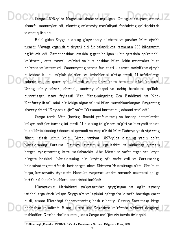 Saygo   1828-yilda   Kagosima   shahrida   tug‘ilgan.   Uning   oilasi   past,   ammo
sharafli   samuraylar   edi,   ularning   an’anaviy   mas’uliyati   feodalning   qo‘riqchisida
xizmat qilish edi.
Bolaligidan   Saygo   o‘zining   g‘ayrioddiy   o‘lchami   va   gavdasi   bilan   ajralib
turardi;   Voyaga   etganida   u   deyarli   olti   fut   balandlikda,   taxminan   200   kilogramm
og‘irlikda   edi.   Zamondoshlari   orasida   gigant   bo‘lgan   u   bir   qarashda   qo‘rqinchli
ko‘rinardi,   katta,   nayzali   ko‘zlari   va   buta   qoshlari   bilan,   lekin   muomalasi   bilan
do‘stona va kamtar edi. Samurayning barcha fazilatlari - jasorat, saxiylik va ajoyib
qilichbozlik   -   u   ko‘plab   do‘stlari   va   izdoshlarini   o‘ziga   tortdi.   U   tafsilotlarga
sabrsiz   edi,   tez   qaror   qabul   qilardi   va   janjaldan   ko‘ra   harakatni   afzal   ko‘rardi;
Uning   tabiiy   tabiati,   ehtimol,   samimiy   e’tiqod   va   ochiq   harakatni   qo‘llab-
quvvatlagan   xitoy   faylasufi   Van   Yang-mingning   Zen   Buddizmi   va   Neo-
Konfutsiylik ta’limini o‘z ichiga olgan ta’limi bilan mustahkamlangan. Saygoning
shaxsiy shiori “Key-ten ai-jin” ya’ni “Osmonni hurmat qil; odamni sev” edi 7
.
Saygo   tezda   Mito   (hozirgi   Ibaraki   prefekturasi)   va   boshqa   domenlardan
kelgan sodiqlar tarmog‘ini qurdi. U o‘zining to‘g‘ridan-to‘g‘ri va hissiyotli tabiati
bilan Nariakiraning ishonchini qozondi va vaqt o‘tishi bilan Daimyo yosh yigitning
fikrini   izlash   uchun   keldi.   Biroq,   vaziyat   1857-yilda   o‘zining   yaqin   do‘sti
Nariakiraning   Satsuma   Daimyo   lavozimini   egallashini   ta’minlashga   yordam
bergan   syogunatning   katta   maslahatchisi   Abe   Masahiro   vafot   etganidan   keyin
o‘zgara   boshladi.   Nariakiraning   o‘zi   keyingi   yili   vafot   etdi   va   Satsumadagi
hokimiyat regent sifatida boshqargan ukasi Shimazu Hisamitsuga o‘tdi. Shu bilan
birga, konservativ siyosatchi  Naosuke  syogunat  ustidan samarali  nazoratni qo‘lga
kiritib, islohotchi kuchlarni bostirishni boshladi.
Himoyachisi   Nariakirani   yo‘qotganidan   qayg‘urgan   va   og‘ir   siyosiy
istiqbollarga duch kelgan Saygo o‘z xo‘jayinini qabrgacha kuzatib borishga qaror
qildi,   ammo   Kiotodagi   ibodatxonaning   bosh   ruhoniyi   Gessho   Satsumaga   birga
qochishga   ko‘ndiradi.   Biroq,   u   erda   ular   Kagosima   ko‘rfazida   o‘zlarini   dengizga
tashladilar. Gessho cho‘kib ketdi, lekin Saygo mo‘’jizaviy tarzda tirik qoldi.
7
  Hillsborough, Romulus .  RYOMA- Life of a Renaissance Samurai . Ridgeback Press, 1999
9 