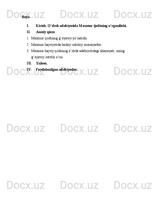 Reja:
I. Kirish. O‘zbek adabiyotida Maxmur ijodining o’rganilishi.
II. Asosiy qism:
1. Maxmur ijodining g’oyaviy yo’nalishi.
2. Maxmur hajviyotida badiiy-uslubiy xususiyatlar.
3. Maxmur hajviy ijodining o’zbek adabiyotidagi ahamiyati, uning 
g’oyaviy-estetik o’rni.
III. Xulosa.
IV. Foydalanilgan adabiyotlar. 