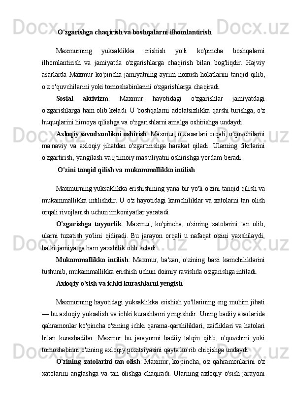   O'zgarishga chaqirish va boshqalarni ilhomlantirish
Maxmurning   yuksaklikka   erishish   yo'li   ko'pincha   boshqalarni
ilhomlantirish   va   jamiyatda   o'zgarishlarga   chaqirish   bilan   bog'liqdir.   Hajviy
asarlarda Maxmur  ko'pincha  jamiyatning ayrim  noxush  holatlarini  tanqid qilib,
o'z o'quvchilarini yoki tomoshabinlarini o'zgarishlarga chaqiradi.
Sosial   aktivizm :   Maxmur   hayotidagi   o'zgarishlar   jamiyatdagi
o'zgarishlarga ham olib keladi. U boshqalarni adolatsizlikka qarshi turishga, o'z
huquqlarini himoya qilishga va o'zgarishlarni amalga oshirishga undaydi.
Axloqiy savodxonlikni oshirish : Maxmur, o'z asarlari orqali, o'quvchilarni
ma'naviy   va   axloqiy   jihatdan   o'zgartirishga   harakat   qiladi.   Ularning   fikrlarini
o'zgartirish, yangilash va ijtimoiy mas'uliyatni oshirishga yordam beradi.
  O'zini tanqid qilish va mukammallikka intilish
Maxmurning yuksaklikka erishishining yana bir yo'li o'zini tanqid qilish va
mukammallikka intilishdir. U o'z hayotidagi kamchiliklar va xatolarni tan olish
orqali rivojlanish uchun imkoniyatlar yaratadi.
O'zgarishga   tayyorlik :   Maxmur,   ko'pincha,   o'zining   xatolarini   tan   olib,
ularni   tuzatish   yo'lini   qidiradi.   Bu   jarayon   orqali   u   nafaqat   o'zini   yaxshilaydi,
balki jamiyatga ham yaxshilik olib keladi.
Mukammallikka   intilish :   Maxmur,   ba'zan,   o'zining   ba'zi   kamchiliklarini
tushunib, mukammallikka erishish uchun doimiy ravishda o'zgarishga intiladi.
Axloqiy o'sish va ichki kurashlarni yengish
Maxmurning hayotidagi yuksaklikka erishish yo'llarining eng muhim jihati
— bu axloqiy yuksalish va ichki kurashlarni yengishdir. Uning badiiy asarlarida
qahramonlar ko'pincha o'zining ichki qarama-qarshiliklari, zaifliklari va hatolari
bilan   kurashadilar.   Maxmur   bu   jarayonni   badiiy   talqin   qilib,   o'quvchini   yoki
tomoshabinni o'zining axloqiy pozitsiyasini qayta ko'rib chiqishga undaydi.
O'zining xatolarini tan olish : Maxmur, ko'pincha, o'z qahramonlarini o'z
xatolarini   anglashga   va   tan   olishga   chaqiradi.   Ularning   axloqiy   o'sish   jarayoni 