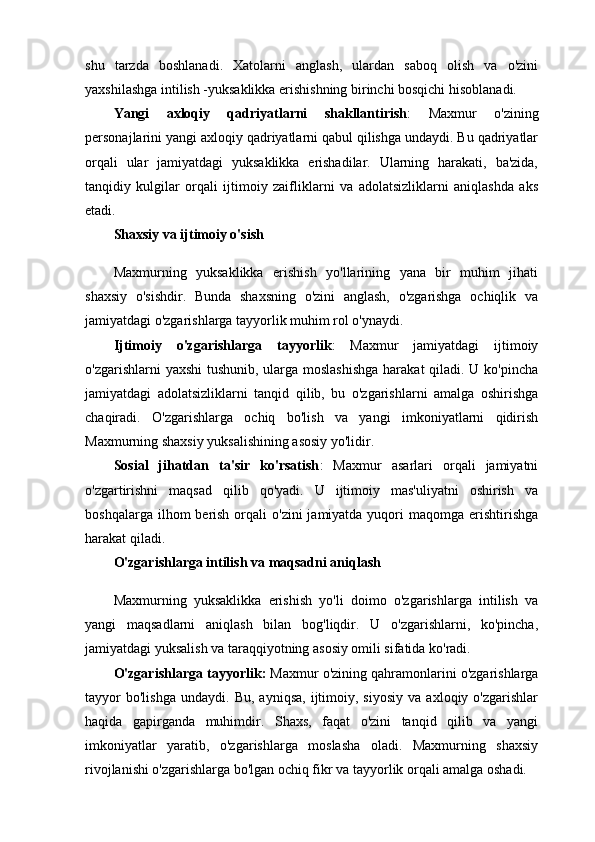 shu   tarzda   boshlanadi.   Xatolarni   anglash,   ulardan   saboq   olish   va   o'zini
yaxshilashga intilish -yuksaklikka erishishning birinchi bosqichi hisoblanadi.
Yangi   axloqiy   qadriyatlarni   shakllantirish :   Maxmur   o'zining
personajlarini yangi axloqiy qadriyatlarni qabul qilishga undaydi. Bu qadriyatlar
orqali   ular   jamiyatdagi   yuksaklikka   erishadilar.   Ularning   harakati,   ba'zida,
tanqidiy   kulgilar   orqali   ijtimoiy   zaifliklarni   va   adolatsizliklarni   aniqlashda   aks
etadi.
Shaxsiy va ijtimoiy o'sish
Maxmurning   yuksaklikka   erishish   yo'llarining   yana   bir   muhim   jihati
shaxsiy   o'sishdir.   Bunda   shaxsning   o'zini   anglash,   o'zgarishga   ochiqlik   va
jamiyatdagi o'zgarishlarga tayyorlik muhim rol o'ynaydi.
Ijtimoiy   o'zgarishlarga   tayyorlik :   Maxmur   jamiyatdagi   ijtimoiy
o'zgarishlarni yaxshi  tushunib, ularga moslashishga  harakat  qiladi. U ko'pincha
jamiyatdagi   adolatsizliklarni   tanqid   qilib,   bu   o'zgarishlarni   amalga   oshirishga
chaqiradi.   O'zgarishlarga   ochiq   bo'lish   va   yangi   imkoniyatlarni   qidirish
Maxmurning shaxsiy yuksalishining asosiy yo'lidir.
Sosial   jihatdan   ta'sir   ko'rsatish :   Maxmur   asarlari   orqali   jamiyatni
o'zgartirishni   maqsad   qilib   qo'yadi.   U   ijtimoiy   mas'uliyatni   oshirish   va
boshqalarga  ilhom  berish  orqali   o'zini   jamiyatda  yuqori  maqomga  erishtirishga
harakat qiladi.
O'zgarishlarga intilish va maqsadni aniqlash
Maxmurning   yuksaklikka   erishish   yo'li   doimo   o'zgarishlarga   intilish   va
yangi   maqsadlarni   aniqlash   bilan   bog'liqdir.   U   o'zgarishlarni,   ko'pincha,
jamiyatdagi yuksalish va taraqqiyotning asosiy omili sifatida ko'radi.
O'zgarishlarga tayyorlik :  Maxmur o'zining qahramonlarini o'zgarishlarga
tayyor   bo'lishga   undaydi.   Bu,   ayniqsa,   ijtimoiy,   siyosiy   va   axloqiy  o'zgarishlar
haqida   gapirganda   muhimdir.   Shaxs,   faqat   o'zini   tanqid   qilib   va   yangi
imkoniyatlar   yaratib,   o'zgarishlarga   moslasha   oladi.   Maxmurning   shaxsiy
rivojlanishi o'zgarishlarga bo'lgan ochiq fikr va tayyorlik orqali amalga oshadi. 