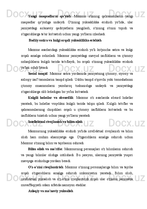 Yangi   maqsadlarni   qo'yish :   Maxmur   o'zining   qahramonlarini   yangi
maqsadlar   qo'yishga   undaydi.   O'zining   yuksaklikka   erishish   yo'lida,   ular
jamiyatdagi   an'anaviy   qadriyatlarni   yangilash,   o'zining   o'rnini   topish   va
o'zgarishlarga ta'sir ko'rsatish uchun yangi yo'llarni izlashadi.
  Badiiy satira va kulgi orqali yuksaklikka erishish
Maxmur   asarlaridagi   yuksaklikka   erishish   yo'li   ko'pincha   satira   va   kulgi
orqali   amalga   oshiriladi.   Maxmur   jamiyatdagi   mavjud   zaifliklarni   va   ijtimoiy
nohaqliklarni   kulgili   tarzda   ta'riflaydi,   bu   orqali   o'zining   yuksaklikka   erishish
yo'lini ochib beradi.
Sosial   tanqid :   Maxmur   satira   yordamida   jamiyatning   ijtimoiy,   siyosiy   va
axloqiy zaif tomonlarini tanqid qiladi. Ushbu tanqid o'quvchi yoki tomoshabinni
ijtimoiy   muammolarni   yaxshiroq   tushunishga   undaydi   va   jamiyatdagi
o'zgarishlarga olib keladigan bir yo'lni ko'rsatadi.
Kulgili   holatlar   va   absurdlik :   Maxmur   o'z   asarlarida   absurd   holatlar
yaratadi,   bu   holatlar   voqelikni   kulgili   tarzda   talqin   qiladi.   Kulgili   ta'riflar   va
qahramonlarning   chiqishlari   orqali   u   ijtimoiy   zaifliklarni   ko'rsatadi   va   bu
zaifliklarni tuzatish uchun yangi yo'llarni yaratadi.
Intellektual rivojlanish va bilim olish
Maxmurning   yuksaklikka   erishish   yo'lida   intellektual   rivojlanish   va   bilim
olish   ham   muhim   ahamiyatga   ega.   O'zgarishlarni   amalga   oshirish   uchun
Maxmur o'zining bilim va tajribasini oshiradi.
Bilim  olish  va ma'rifat :  Maxmurning personajlari  o'z bilimlarini  oshirish
va   yangi   bilimlar   olishga   intilishadi.   Bu   jarayon,   ularning   jamiyatda   yuqori
mavqega erishishiga yordam beradi.
O'z-o'zini rivojlantirish : Maxmur o'zining personajlariga bilim va tajriba
orqali   o'zgarishlarni   amalga   oshirish   imkoniyatini   yaratadi.   Bilim   olish,
intellektual   yuksalish   va   o'z-o'zini   rivojlantirish   orqali   ular   o'zlarini   jamiyatda
muvaffaqiyatli odam sifatida namoyon etadilar.
Axloqiy va ma'naviy yuksalish 