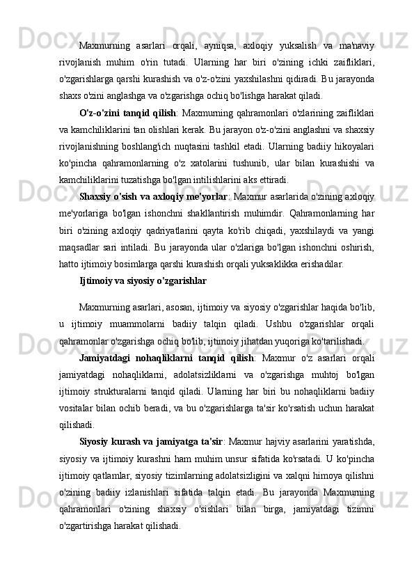 Maxmurning   asarlari   orqali,   ayniqsa,   axloqiy   yuksalish   va   ma'naviy
rivojlanish   muhim   o'rin   tutadi.   Ularning   har   biri   o'zining   ichki   zaifliklari,
o'zgarishlarga qarshi kurashish va o'z-o'zini yaxshilashni qidiradi. Bu jarayonda
shaxs o'zini anglashga va o'zgarishga ochiq bo'lishga harakat qiladi.
O'z-o'zini   tanqid qilish :  Maxmurning  qahramonlari   o'zlarining zaifliklari
va kamchiliklarini tan olishlari kerak. Bu jarayon o'z-o'zini anglashni va shaxsiy
rivojlanishning   boshlang'ich   nuqtasini   tashkil   etadi.   Ularning   badiiy   hikoyalari
ko'pincha   qahramonlarning   o'z   xatolarini   tushunib,   ular   bilan   kurashishi   va
kamchiliklarini tuzatishga bo'lgan intilishlarini aks ettiradi.
Shaxsiy o'sish va axloqiy me'yorlar : Maxmur asarlarida o'zining axloqiy
me'yorlariga   bo'lgan   ishonchni   shakllantirish   muhimdir.   Qahramonlarning   har
biri   o'zining   axloqiy   qadriyatlarini   qayta   ko'rib   chiqadi,   yaxshilaydi   va   yangi
maqsadlar   sari   intiladi.   Bu   jarayonda   ular   o'zlariga   bo'lgan   ishonchni   oshirish,
hatto ijtimoiy bosimlarga qarshi kurashish orqali yuksaklikka erishadilar.
Ijtimoiy va siyosiy o'zgarishlar
Maxmurning asarlari, asosan, ijtimoiy va siyosiy o'zgarishlar haqida bo'lib,
u   ijtimoiy   muammolarni   badiiy   talqin   qiladi.   Ushbu   o'zgarishlar   orqali
qahramonlar o'zgarishga ochiq bo'lib, ijtimoiy jihatdan yuqoriga ko'tarilishadi.
Jamiyatdagi   nohaqliklarni   tanqid   qilish :   Maxmur   o'z   asarlari   orqali
jamiyatdagi   nohaqliklarni,   adolatsizliklarni   va   o'zgarishga   muhtoj   bo'lgan
ijtimoiy   strukturalarni   tanqid   qiladi.   Ularning   har   biri   bu   nohaqliklarni   badiiy
vositalar bilan ochib beradi, va bu o'zgarishlarga ta'sir ko'rsatish uchun harakat
qilishadi.
Siyosiy kurash va jamiyatga ta'sir : Maxmur hajviy asarlarini yaratishda,
siyosiy   va   ijtimoiy   kurashni   ham   muhim   unsur   sifatida   ko'rsatadi.   U  ko'pincha
ijtimoiy qatlamlar, siyosiy tizimlarning adolatsizligini va xalqni himoya qilishni
o'zining   badiiy   izlanishlari   sifatida   talqin   etadi.   Bu   jarayonda   Maxmurning
qahramonlari   o'zining   shaxsiy   o'sishlari   bilan   birga,   jamiyatdagi   tizimni
o'zgartirishga harakat qilishadi. 