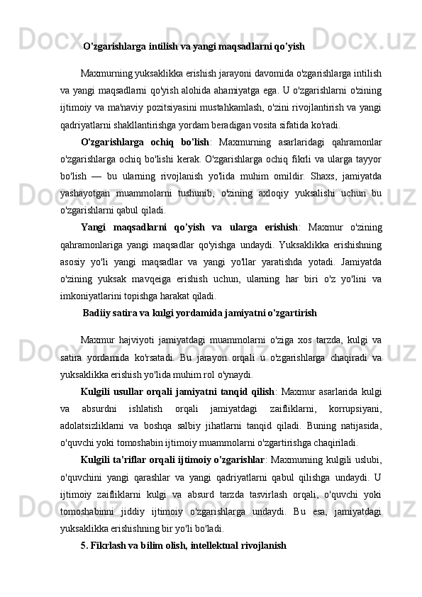   O'zgarishlarga intilish va yangi maqsadlarni qo'yish
Maxmurning yuksaklikka erishish jarayoni davomida o'zgarishlarga intilish
va yangi maqsadlarni qo'yish alohida ahamiyatga ega. U o'zgarishlarni o'zining
ijtimoiy va ma'naviy pozitsiyasini mustahkamlash, o'zini rivojlantirish va yangi
qadriyatlarni shakllantirishga yordam beradigan vosita sifatida ko'radi.
O'zgarishlarga   ochiq   bo'lish :   Maxmurning   asarlaridagi   qahramonlar
o'zgarishlarga  ochiq  bo'lishi   kerak.  O'zgarishlarga  ochiq  fikrli  va  ularga  tayyor
bo'lish   —   bu   ularning   rivojlanish   yo'lida   muhim   omildir.   Shaxs,   jamiyatda
yashayotgan   muammolarni   tushunib,   o'zining   axloqiy   yuksalishi   uchun   bu
o'zgarishlarni qabul qiladi.
Yangi   maqsadlarni   qo'yish   va   ularga   erishish :   Maxmur   o'zining
qahramonlariga   yangi   maqsadlar   qo'yishga   undaydi.   Yuksaklikka   erishishning
asosiy   yo'li   yangi   maqsadlar   va   yangi   yo'llar   yaratishda   yotadi.   Jamiyatda
o'zining   yuksak   mavqeiga   erishish   uchun,   ularning   har   biri   o'z   yo'lini   va
imkoniyatlarini topishga harakat qiladi.
  Badiiy satira va kulgi yordamida jamiyatni o'zgartirish
Maxmur   hajviyoti   jamiyatdagi   muammolarni   o'ziga   xos   tarzda,   kulgi   va
satira   yordamida   ko'rsatadi.   Bu   jarayon   orqali   u   o'zgarishlarga   chaqiradi   va
yuksaklikka erishish yo'lida muhim rol o'ynaydi.
Kulgili   usullar   orqali   jamiyatni   tanqid   qilish :   Maxmur   asarlarida   kulgi
va   absurdni   ishlatish   orqali   jamiyatdagi   zaifliklarni,   korrupsiyani,
adolatsizliklarni   va   boshqa   salbiy   jihatlarni   tanqid   qiladi.   Buning   natijasida,
o'quvchi yoki tomoshabin ijtimoiy muammolarni o'zgartirishga chaqiriladi.
Kulgili ta'riflar orqali ijtimoiy o'zgarishlar : Maxmurning kulgili uslubi,
o'quvchini   yangi   qarashlar   va   yangi   qadriyatlarni   qabul   qilishga   undaydi.   U
ijtimoiy   zaifliklarni   kulgi   va   absurd   tarzda   tasvirlash   orqali,   o'quvchi   yoki
tomoshabinni   jiddiy   ijtimoiy   o'zgarishlarga   undaydi.   Bu   esa,   jamiyatdagi
yuksaklikka erishishning bir yo'li bo'ladi.
5.  Fikrlash va bilim olish, intellektual rivojlanish 