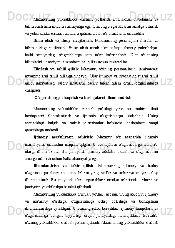Maxmurning   yuksaklikka   erishish   yo'llarida   intellektual   rivojlanish   va
bilim olish ham muhim ahamiyatga ega. O'zining o'zgarishlarini amalga oshirish
va yuksaklikka erishish uchun, u qahramonlari o'z bilimlarini oshiradilar.
Bilim   olish   va   ilmiy   rivojlanish :   Maxmurning   personajlari   ilm-fan   va
bilim   olishga   intilishadi.   Bilim   olish   orqali   ular   nafaqat   shaxsiy   yuksalishga,
balki   jamiyatdagi   o'zgarishlarga   ham   ta'sir   ko'rsatishadi.   Ular   o'zlarining
bilimlarini ijtimoiy muammolarni hal qilish uchun ishlatadilar.
Fikrlash   va   tahlil   qilish :   Maxmur,   o'zining   personajlarini   jamiyatdagi
muammolarni   tahlil   qilishga   undaydi.   Ular   ijtimoiy   va   siyosiy   holatlarni   tahlil
qilib,   jamiyatdagi   salbiy   jihatlarni   badiiy   talqin   qilish   orqali   o'zgarishlarga
chaqiradi.
  O'zgarishlarga chaqirish va boshqalarni ilhomlantirish
Maxmurning   yuksaklikka   erishish   yo'lidagi   yana   bir   muhim   jihati
boshqalarni   ilhomlantirish   va   ijtimoiy   o'zgarishlarga   undashdir.   Uning
asarlaridagi   kulgili   va   satirik   xususiyatlar   ko'pincha   boshqalarni   yangi
qarashlarga undaydi.
Ijtimoiy   mas'uliyatni   oshirish :   Maxmur   o'z   asarlarida   ijtimoiy
mas'uliyatni   oshirishni   maqsad   qilgan.   U   boshqalarni   o'zgarishlarga   chaqirib,
ularga   ilhom   beradi.   Bu,   jamiyatda   ijtimoiy   adolatni   tiklash   va   o'zgarishlarni
amalga oshirish uchun katta ahamiyatga ega.
Ilhomlantirish   va   ta'sir   qilish :   Maxmurning   ijtimoiy   va   badiiy
o'zgarishlarga   chaqirishi   o'quvchilarni   yangi   yo'llar   va   imkoniyatlar   yaratishga
ilhomlantiradi.   Bu   jarayonda   ular   o'zgarishlarni   amalga   oshirishda   o'zlarini   va
jamiyatni yaxshilashga harakat qilishadi.
Maxmurning   yuksaklikka   erishish   yo'llari,   asosan,   uning   axloqiy,   ijtimoiy
va   ma'naviy   o'sishiga,   o'zgarishlarga   ochiq   bo'lishiga   va   boshqalarni
ilhomlantirishga   qaratilgan.   U   o'zining   ichki   kurashlari,   ijtimoiy   tanqidlari,   va
o'zgarishlarga   bo'lgan   tayyorligi   orqali   jamiyatdagi   nohaqliklarni   ko'rsatib,
o'zining yuksaklikka erishish yo'lini qidiradi. Maxmurning yuksaklikka erishish 