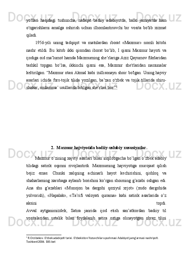 yo'llari   haqidagi   tushuncha,   nafaqat   badiiy   adabiyotda,   balki   jamiyatda   ham
o'zgarishlarni   amalga   oshirish   uchun   ilhomlantiruvchi   bir   vosita   bo'lib   xizmat
qiladi.
1956-yili   uning   tadqiqot   va   matnlardan   iborat   «Maxmur»   nomli   kitobi
nashr   etildi.   Bu   kitob   ikki   qismdan   iborat   bo‘lib,   I   qismi   Maxmur   hayoti   va
ijodiga oid ma’lumot hamda Maxmurning she’rlariga Aziz Qayumov fikrlaridan
tashkil   topgan   bo‘lsa,   ikkinchi   qismi   esa,   Maxmur   she'rlaridan   namunalar
keltirilgan. “Maxmur otasi Akmal kabi zullisonayn shoir bo'lgan. Uning hajviy
asarlari   ichida   fors-tojik   tilida   yozilgan,   ba’zan   o'zbek   va   tojik   tillarida   shiru-
shakar, mulamma’ usullarida bitilgan she’rlari bor.” 1
2. Maxmur hajviyotida badiiy-uslubiy xususiyatlar.
Maxmur o’zining xajviy asarlari bilan inqilobgacha bo’lgan o’zbek adabiy
tilidagi   satirik   oqimni   rivojlantirdi.   Maxmurning   hajviyotiga   murojaat   qilish
bejiz   emas.   Chunki   xalqning   achinarli   hayot   kechirishini,   qishloq   va
shaharlarning xarobaga aylanib borishini ko’rgan shoirning g’azabi oshgan edi.
Ana   shu   g’azablari   «Munojon   ba   dargohi   qoziyul   xrjot»   (xudo   dargohida
yolvorish),   «Hapalak»,   «Ta’rifi   valoyati   qurama»   kabi   satirik   asarlarida   o’z
aksini   topdi.
Avval   aytganimizdek,   Satira   janrida   ijod   etish   san’atkordan   badiiy   til
vositalaridan   ustalik   bilan   foydalanib   satira   ostiga   olinayotgan   obraz   tilini
1
 R.Orzibekov. 0’zbek adabiyoti tarixi. 0‘zbekiston Yozuvchilar uyushmasi Adabiyot jamg'armasi nashriyoti. 
Т oshkent2006. 185-bet 