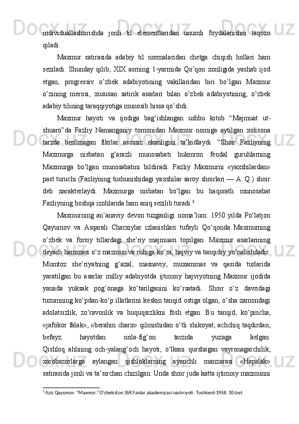 individuallashtirishda   jonli   til   elementlaridan   unumli   foydalanishni   taqozo
qiladi.
Maxmur   satirasida   adabiy   til   normalaridan   chetga   chiqish   hollari   ham
seziladi.   Shunday   qilib,   XIX   asrning   1-yarmida   Qo’qon   xonligida   yashab   ijod
etgan,   progressiv   o’zbek   adabiyotining   vakillaridan   biri   bo’lgan   Maxmur
o’zining   merosi,   xususan   satirik   asarlari   bilan   o’zbek   adabiyotining,   o’zbek
adabiy tilining taraqqiyotiga munosib hissa qo’shdi.
Maxmur   hayoti   va   ijodiga   bag‘ishlangan   ushbu   kitob   “Majmuat   ut-
shuaro”da   Fazliy   Namangoniy   tomonidan   Maxmur   nomiga   aytilgan   xolisona
tarzda   berilmagan   fikrlar   asossiz   ekanligini   ta’kidlaydi:   “Shoir   Fazliyning
Maxmurga   nisbatan   g‘arazli   munosabati   hukmron   feodal   guruhlarning
Maxmurga   bo‘lgan   munosabatini   bildiradi.   Fazliy   Maxmurni   «yaxshilardan»
past turuchi (Fazliyning tushunishidagi yaxshilar saroy shoirlari — A. Q.) shoir
deb   xarakterlaydi.   Maxmurga   nisbatan   bo‘lgan   bu   haqoratli   munosabat
Fazliyning boshqa izohlarida ham aniq sezilib turadi. 2
Maxmurning   an’anaviy   devon   tuzganligi   noma’lum.   1950   yilda   Po‘latjon
Qayumov   va   Asqarali   Charxiylar   izlanishlari   tufayli   Qo‘qonda   Maxmurning
o‘zbek   va   forsiy   tillardagi   she’riy   majmuasi   topilgan.   Maxmur   asarlarining
deyarli hammasi o‘z mazmun va ruhiga ko‘ra, hajviy va tanqidiy yo‘nalishdadir.
Mumtoz   she’riyatning   g‘azal,   masnaviy,   muxammas   va   qasida   turlarida
yaratilgan   bu   asarlar   milliy   adabiyotda   ijtimoiy   hajviyotning   Maxmur   ijodida
yanada   yuksak   pog‘onaga   ko‘tarilganini   ko‘rsatadi.   Shoir   o‘z   davridagi
tuzumning ko‘pdan-ko‘p illatlarini keskin tanqid ostiga olgan, o‘sha zamondagi
adolatsizlik,   zo‘ravonlik   va   huquqsizlikni   fosh   etgan.   Bu   tanqid,   ko‘pincha,
«jafokor  falak»,  «berahm   charx»  qilmishidan   o‘tli  shikoyat,   achchiq  taqdirdan,
befayz   hayotdan   nola-fig‘on   tarzida   yuzaga   kelgan.
Qishloq   ahlining   och-yalang‘och   hayoti,   o‘lkani   qurshagan   vayronagarchilik,
xarobazorlarga   aylangan   qishloklarning   ayanchli   manzarasi   «Hapalak»
satirasida jonli va ta’sirchan chizilgan. Unda shoir juda katta ijtimoiy mazmunni
2
 Aziz Qayumov. “Maxmur.”Oʻzbekiston SSR Fanlar akademiyasi nashriyoti.  Toshkent-1958. 10-bet. 