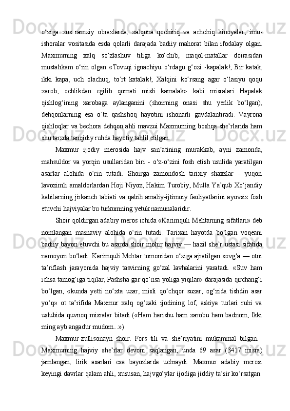o‘ziga   xos   ramziy   obrazlarda,   xalqona   qochiriq   va   achchiq   kinoyalar,   imo-
ishoralar   vositasida   esda   qolarli   darajada   badiiy   mahorat   bilan   ifodalay   olgan.
Maxmurning   xalq   so‘zlashuv   tiliga   ko‘chib,   maqol-matallar   doirasidan
mustahkam   o‘rin   olgan   «Tovuqi   ignachiyu   o‘rdagu   g‘ozi   -kapalak!;   Bir   katak,
ikki   kapa,   uch   olachuq,   to‘rt   katalak!;   Xalqini   ko‘rsang   agar   o‘lasiyu   qoqu
xarob,   ochlikdan   egilib   qomati   misli   kamalak»   kabi   misralari   Hapalak
qishlog‘ining   xarobaga   aylanganini   (shoirning   onasi   shu   yerlik   bo‘lgan),
dehqonlarning   esa   o‘ta   qashshoq   hayotini   ishonarli   gavdalantiradi.   Vayrona
qishloqlar va bechora dehqon ahli mavzui Maxmurning boshqa she’rlarida ham
shu tarzda tanqidiy ruhda hayotiy tahlil etilgan.
Maxmur   ijodiy   merosida   hajv   san’atining   murakkab,   ayni   zamonda,
mahsuldor   va   yorqin   usullaridan   biri   -   o‘z-o‘zini   fosh   etish   usulida   yaratilgan
asarlar   alohida   o‘rin   tutadi.   Shoirga   zamondosh   tarixiy   shaxslar   -   yuqori
lavozimli amaldorlardan Hoji Niyoz, Hakim Turobiy, Mulla Ya’qub Xo‘jandiy
kabilarning jirkanch tabiati va qabih amaliy-ijtimoiy faoliyatlarini ayovsiz fosh
etuvchi hajviyalar bu turkumning yetuk namunalaridir.
Shoir qoldirgan adabiy meros ichida «Karimquli Mehtarning sifatlari» deb
nomlangan   masnaviy   alohida   o‘rin   tutadi.   Tarixan   hayotda   bo‘lgan   voqeani
badiiy bayon etuvchi bu asarda shoir mohir hajviy — hazil she’r ustasi sifatida
namoyon bo‘ladi. Karimquli Mehtar tomonidan o‘ziga ajratilgan sovg‘a — otni
ta’riflash   jarayonida   hajviy   tasvirning   go‘zal   lavhalarini   yaratadi.   «Suv   ham
ichsa tamog‘iga tiqilar, Pashsha gar qo‘nsa yoliga yiqilar» darajasida qirchang‘i
bo‘lgan,   «kunda   yetti   no‘xta   uzar,   misli   qo‘chqor   suzar,   og‘zida   tishdin   asar
yo‘q»   ot   ta’rifida   Maxmur   xalq   og‘zaki   ijodining   lof,   askiya   turlari   ruhi   va
uslubida quvnoq misralar  bitadi («Ham harishu ham xarobu ham badnom, Ikki
ming ayb angadur mudom...»).
Maxmur-zullisonayn   shoir.   Fors   tili   va   she’riyatini   mukammal   bilgan.  
Maxmurning   hajviy   she’rlar   devoni   saqlangan,   unda   69   asar   (3417   misra)
jamlangan,   lirik   asarlari   esa   bayozlarda   uchraydi.   Maxmur   adabiy   merosi
keyingi davrlar qalam ahli, xususan, hajvgo‘ylar ijodiga jiddiy ta’sir ko‘rsatgan. 