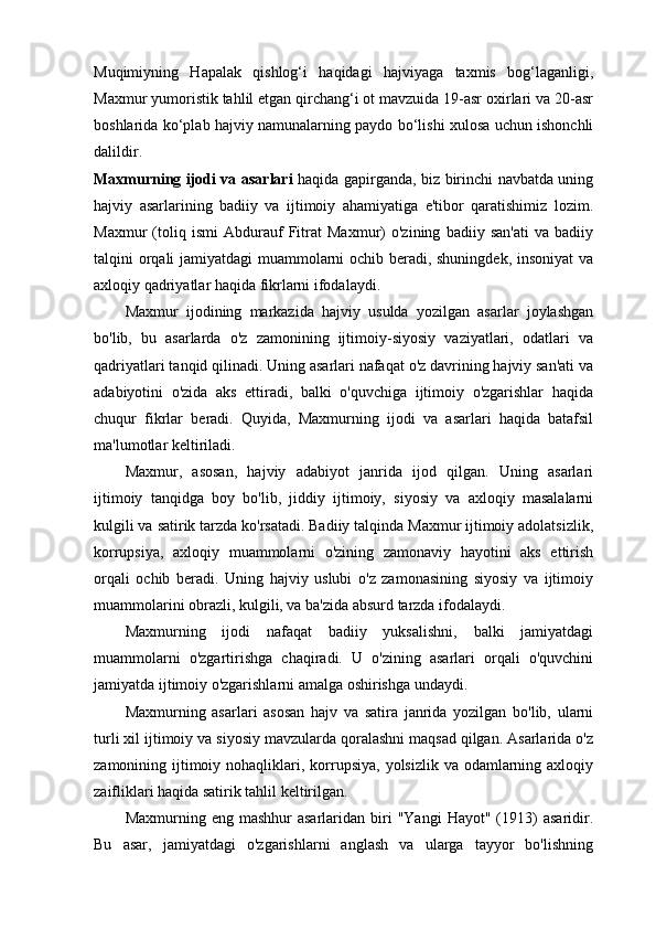 Muqimiyning   Hapalak   qishlog‘i   haqidagi   hajviyaga   taxmis   bog‘laganligi,
Maxmur yumoristik tahlil etgan qirchang‘i ot mavzuida 19-asr oxirlari va 20-asr
boshlarida ko‘plab hajviy namunalarning paydo bo‘lishi xulosa uchun ishonchli
dalildir.
Maxmurning ijodi va asarlari   haqida gapirganda, biz birinchi navbatda uning
hajviy   asarlarining   badiiy   va   ijtimoiy   ahamiyatiga   e'tibor   qaratishimiz   lozim.
Maxmur   (toliq   ismi   Abdurauf   Fitrat   Maxmur)   o'zining   badiiy   san'ati   va   badiiy
talqini orqali jamiyatdagi muammolarni ochib beradi, shuningdek, insoniyat va
axloqiy qadriyatlar haqida fikrlarni ifodalaydi.
Maxmur   ijodining   markazida   hajviy   usulda   yozilgan   asarlar   joylashgan
bo'lib,   bu   asarlarda   o'z   zamonining   ijtimoiy-siyosiy   vaziyatlari,   odatlari   va
qadriyatlari tanqid qilinadi. Uning asarlari nafaqat o'z davrining hajviy san'ati va
adabiyotini   o'zida   aks   ettiradi,   balki   o'quvchiga   ijtimoiy   o'zgarishlar   haqida
chuqur   fikrlar   beradi.   Quyida,   Maxmurning   ijodi   va   asarlari   haqida   batafsil
ma'lumotlar keltiriladi.
Maxmur,   asosan,   hajviy   adabiyot   janrida   ijod   qilgan.   Uning   asarlari
ijtimoiy   tanqidga   boy   bo'lib,   jiddiy   ijtimoiy,   siyosiy   va   axloqiy   masalalarni
kulgili va satirik tarzda ko'rsatadi. Badiiy talqinda Maxmur ijtimoiy adolatsizlik,
korrupsiya,   axloqiy   muammolarni   o'zining   zamonaviy   hayotini   aks   ettirish
orqali   ochib   beradi.   Uning   hajviy   uslubi   o'z   zamonasining   siyosiy   va   ijtimoiy
muammolarini obrazli, kulgili, va ba'zida absurd tarzda ifodalaydi.
Maxmurning   ijodi   nafaqat   badiiy   yuksalishni,   balki   jamiyatdagi
muammolarni   o'zgartirishga   chaqiradi.   U   o'zining   asarlari   orqali   o'quvchini
jamiyatda ijtimoiy o'zgarishlarni amalga oshirishga undaydi.
Maxmurning   asarlari   asosan   hajv   va   satira   janrida   yozilgan   bo'lib,   ularni
turli xil ijtimoiy va siyosiy mavzularda qoralashni maqsad qilgan. Asarlarida o'z
zamonining ijtimoiy nohaqliklari, korrupsiya,  yolsizlik va odamlarning axloqiy
zaifliklari haqida satirik tahlil keltirilgan.
Maxmurning  eng  mashhur  asarlaridan  biri   "Yangi  Hayot"  (1913)   asaridir.
Bu   asar,   jamiyatdagi   o'zgarishlarni   anglash   va   ularga   tayyor   bo'lishning 