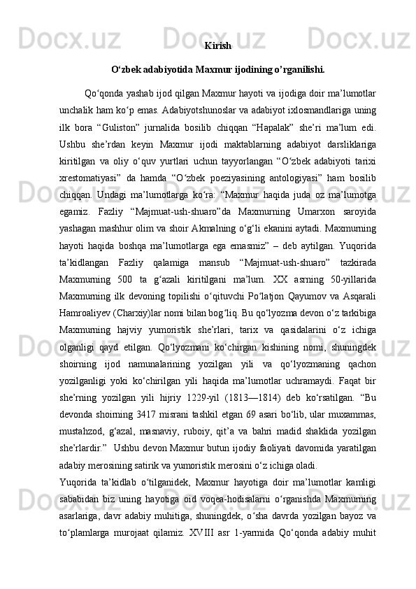 Kirish
O‘zbek adabiyotida Maxmur ijodining o’rganilishi.
Qo qonda yashab ijod qilgan Maxmur hayoti va ijodiga doir ma’lumotlarʻ
unchalik ham ko p emas. Adabiyotshunoslar va adabiyot ixlosmandlariga uning	
ʻ
ilk   bora   “Guliston”   jurnalida   bosilib   chiqqan   “Hapalak”   she’ri   ma’lum   edi.
Ushbu   she’rdan   keyin   Maxmur   ijodi   maktablarning   adabiyot   darsliklariga
kiritilgan   va   oliy   o‘quv   yurtlari   uchun   tayyorlangan   “O zbek   adabiyoti   tarixi	
ʻ
xrestomatiyasi”   da   hamda   “O zbek   poeziyasining   antologiyasi”   ham   bosilib	
ʻ
chiqqan.   Undagi   ma’lumotlarga   ko ra:   “Maxmur   haqida   juda   oz   ma’lumotga	
ʻ
egamiz.   Fazliy   “Majmuat-ush-shuaro”da   Maxmurning   Umarxon   saroyida
yashagan mashhur olim va shoir Akmalning o‘g‘li ekanini aytadi. Maxmurning
hayoti   haqida   boshqa   ma’lumotlarga   ega   emasmiz”   –   deb   aytilgan.   Yuqorida
ta’kidlangan   Fazliy   qalamiga   mansub   “Majmuat-ush-shuaro”   tazkirada
Maxmurning   500   ta   g azali   kiritilgani   ma’lum.   XX   asrning   50-yillarida	
ʻ
Maxmurning   ilk   devoning   topilishi   o qituvchi   Po latjon   Qayumov   va   Asqarali	
ʻ ʻ
Hamroaliyev (Charxiy)lar nomi bilan bog liq. Bu qo‘lyozma devon o‘z tarkibiga	
ʻ
Maxmurning   hajviy   yumoristik   she’rlari,   tarix   va   qasidalarini   o‘z   ichiga
olganligi   qayd   etilgan.   Qo‘lyozmani   ko‘chirgan   kishining   nomi,   shuningdek
shoirning   ijod   namunalarining   yozilgan   yili   va   qo‘lyozmaning   qachon
yozilganligi   yoki   ko‘chirilgan   yili   haqida   ma’lumotlar   uchramaydi.   Faqat   bir
she’rning   yozilgan   yili   hijriy   1229-yil   (1813—1814)   deb   ko‘rsatilgan.   “Bu
devonda shoirning 3417 misrani  tashkil  etgan 69 asari  bo‘lib, ular  muxammas,
mustahzod,   g‘azal,   masnaviy,   ruboiy,   qit’a   va   bahri   madid   shaklida   yozilgan
she’rlardir.”   Ushbu  devon Maxmur  butun ijodiy faoliyati  davomida yaratilgan
adabiy merosining satirik va yumoristik merosini o‘z ichiga oladi. 
Yuqorida   ta’kidlab   o tilganidek,   Maxmur   hayotiga   doir   ma’lumotlar   kamligi	
ʻ
sababidan   biz   uning   hayotiga   oid   voqea-hodisalarni   o rganishda   Maxmurning	
ʻ
asarlariga,   davr   adabiy   muhitiga,   shuningdek,   o sha   davrda   yozilgan   bayoz   va	
ʻ
to plamlarga   murojaat   qilamiz.   XVIII   asr   1-yarmida   Qo‘qonda   adabiy   muhit	
ʻ 
