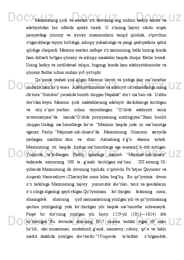 Maxmurning   ijodi   va   asarlari   o'z   davrining   eng   muhim   badiiy   san'ati   va
adabiyotidan   biri   sifatida   ajralib   turadi.   U   o'zining   hajviy   uslubi   orqali
jamiyatdagi   ijtimoiy   va   siyosiy   muammolarni   tanqid   qilishda,   o'quvchini
o'zgarishlarga tayyor bo'lishga, axloqiy yuksalishga va yangi qadriyatlarni qabul
qilishga chaqiradi. Maxmur asarlari nafaqat o'z zamonining, balki hozirgi kunda
ham dolzarb bo'lgan ijtimoiy va axloqiy masalalar haqida chuqur fikrlar beradi.
Uning   badiiy   va   intellektual   talqini,   bugungi   kunda   ham   adabiyotshunoslar   va
ijtimoiy faollar uchun muhim yo'l-yo'riqdir.
Qo qonda   yashab   ijod   qilgan   Maxmur   hayoti   va   ijodiga   doir   ma’lumotlarʻ
unchalik ham ko p emas.  Adabiyotshunoslar va adabiyot ixlosmandlariga uning	
ʻ
ilk bora “Guliston” jurnalida bosilib chiqqan Hapalak” she’r ma’lum edi.  Ushbu
she’rdan keyin  Maxmur  ijodi  maktablarning  adabiyot  darsliklariga  kiritilgan
va     oliy   o‘quv   yurtlari     uchun     tayyorlangan     “O zbek     adabiyoti     tarixi	
ʻ
xrestomatiyasi”da     hamda“O zbek   poeziyasining   antologiyasi”3ham   bosilib	
ʻ
chiqqan.Undagi  ma’lumotlarga  ko ra:  “Maxmur  haqida  juda  oz  ma’lumotga	
ʻ
egamiz.   Fazliy   “Majmuat-ush-shuaro”da     Maxmurning     Umarxon     saroyida
yashagan     mashhur   olim     va     shoir     Akmalning   o‘g‘li     ekanini     aytadi.
Maxmurning   oti   haqida   boshqa ma’lumotlarga ega emasmiz”4–deb  aytilgan.
Yuqorida   ta’kidlangan   Fazliy   qalamiga   mansub   “Majmuat-ush-shuaro”
tazkirada     axmurning     500     ta     g azali     kiritilgani   ma’lum.         XX   asrning   50-
ʻ
yillarida   Maxmurning   ilk   devoning   topilishi   o qituvchi   Po latjon   Qayumov   va	
ʻ ʻ
Asqarali   Hamroaliyev   (Charxiy)lar   nomi   bilan   bog liq.     Bu   qo‘lyozma     devon	
ʻ
o‘z  tarkibiga  Maxmurning  hajviy    yumoristik  she’rlari,  tarix  va qasidalarini
o‘z ichiga olganligi qayd etilgan.Qo‘lyozmani     ko‘chirgan     kishining    nomi,
shuningdek     shoirning     ijod namunalarining yozilgan yili va qo‘lyozmaning
qachon   yozilganligi   yoki   ko‘chirilgan   yili   haqida   ma’lumotlar   uchramaydi.
Faqat   bir   she’rning   yozilgan   yili   hijriy   1229-yil   (1813—1814)   deb
ko‘rsatilgan.“Bu     devonda     shoirning     3417     misrani     tashkil     etgan     69     asari
bo‘lib,   ular muxammas,  mustahzod, g‘azal,  masnaviy,  ruboiy,  qit’a  va  bahri
madid   shaklida   yozilgan   she’rlardir.”5Yuqorida     ta’kidlab     o tilganidek,	
ʻ 