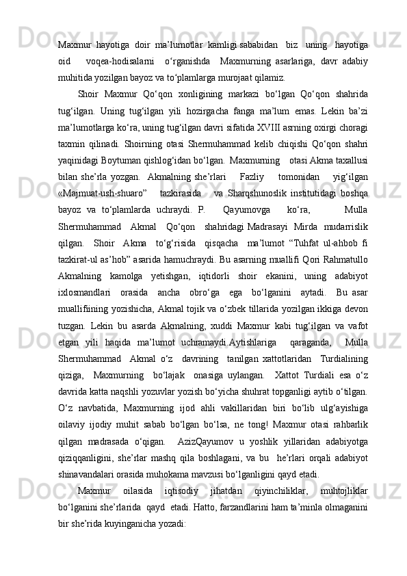 Maxmur  hayotiga  doir  ma’lumotlar  kamligi sababidan   biz   uning   hayotiga
oid       voqea-hodisalarni     o rganishda     Maxmurning   asarlariga,   davr   adabiyʻ
muhitida yozilgan bayoz va to plamlarga murojaat qilamiz.
ʻ
Shoir   Maxmur   Qo‘qon   xonligining   markazi   bo‘lgan   Qo‘qon   shahrida
tug‘ilgan.   Uning   tug‘ilgan   yili   hozirgacha   fanga   ma’lum   emas.   Lekin   ba’zi
ma’lumotlarga ko‘ra, uning tug‘ilgan davri sifatida XVIII asrning oxirgi choragi
taxmin   qilinadi.   Shoirning   otasi   Shermuhammad   kelib   chiqishi   Qo‘qon   shahri
yaqinidagi Boytuman qishlog‘idan bo‘lgan.  Maxmurning    otasi Akma taxallusi
bilan   she’rla   yozgan.     Akmalning   she’rlari         Fazliy         tomonidan         yig‘ilgan
«Majmuat-ush-shuaro”       tazkirasida       va   Sharqshunoslik   institutidagi   boshqa
bayoz   va   to‘plamlarda   uchraydi.   P.       Qayumovga       ko‘ra,             Mulla
Shermuhammad     Akmal     Qo‘qon     shahridagi Madrasayi    Mirda   mudarrislik
qilgan.     Shoir     Akma     to‘g‘risida     qisqacha     ma’lumot   “Tuhfat   ul-ahbob   fi
tazkirat-ul as’hob” asarida hamuchraydi. Bu asarning muallifi Qori Rahmatullo
Akmalning     kamolga     yetishgan,     iqtidorli     shoir     ekanini,     uning     adabiyot
ixlosmandlari     orasida     ancha     obro‘ga     ega     bo‘lganini     aytadi.     Bu   asar
muallifiining yozishicha, Akmal tojik va o‘zbek tillarida yozilgan ikkiga devon
tuzgan.   Lekin   bu   asarda   Akmalning,   xuddi   Maxmur   kabi   tug‘ilgan   va   vafot
etgan   yili   haqida   ma’lumot   uchramaydi.Aytishlariga     qaraganda,     Mulla
Shermuhammad     Akmal   o‘z     davrining     tanilgan   xattotlaridan     Turdialining
qiziga,     Maxmurning     bo‘lajak     onasiga   uylangan.     Xattot   Turdiali   esa   o‘z
davrida katta naqshli yozuvlar yozish bo‘yicha shuhrat topganligi aytib o‘tilgan.
O‘z   navbatida,   Maxmurning   ijod   ahli   vakillaridan   biri   bo‘lib   ulg‘ayishiga
oilaviy   ijodiy   muhit   sabab   bo‘lgan   bo‘lsa,   ne   tong!   Maxmur   otasi   rahbarlik
qilgan   madrasada   o‘qigan.     AzizQayumov   u   yoshlik   yillaridan   adabiyotga
qiziqqanligini,   she’rlar   mashq   qila   boshlagani,   va   bu     he’rlari   orqali   adabiyot
shinavandalari orasida muhokama mavzusi bo‘lganligini qayd etadi.
Maxmur       oilasida       iqtisodiy       jihatdan       qiyinchiliklar,       muhtojliklar
bo‘lganini she’rlarida  qayd  etadi. Hatto, farzandlarini ham ta’minla olmaganini
bir she’rida kuyinganicha yozadi:   