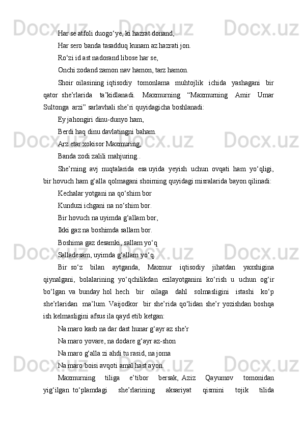 Har se atfoli duogo‘ye, ki hazrat donand,
Har sero banda tasadduq kunam az hazrati jon.
Ro‘zi id ast nadorand libose har se,
Onchi zodand zamon nav hamon, tarz hamon.
Shoir   oilasining   iqtisodiy     tomonlama     muhtojlik     ichida     yashagani     bir
qator   she’rlarida     ta’kidlanadi.     Maxmurning     “Maxmurning     Amir     Umar
Sultonga  arzi” sarlavhali she’ri quyidagicha boshlanadi:
Ey jahongiri dinu-dunyo ham,
Berdi haq dinu davlatingni baham.
Arz etar xokisor Maxmuring,
Banda zodi zalili mahjuring..
She’rning  avj  nuqtalarida  esa uyida  yeyish  uchun  ovqati  ham  yo‘qligi,
bir hovuch ham g‘alla qolmagani shoirning quyidagi misralarida bayon qilinadi:
Kechalar yotgani na qo‘shim bor
Kunduzi ichgani na no‘shim bor.
Bir hovuch na uyimda g‘allam bor,
Ikki gaz na boshimda sallam bor.
Boshima gaz desamki, sallam yo‘q
Salladesam, uyimda g‘allam yo‘q.
Bir   so‘z     bilan     aytganda,     Maxmur     iqtisodiy     jihatdan     yaxshigina
qiynalgani,   bolalarining   yo‘qchilikdan   ezilayotganini   ko‘rish   u   uchun   og‘ir
bo‘lgan   va   bunday   hol   hech     bir     oilaga     dahl     solmasligini     istashi     ko‘p
she’rlaridan     ma’lum.   Vaijodkor     bir   she’rida   qo‘lidan   she’r   yozishdan   boshqa
ish kelmasligini afsus ila qayd etib ketgan:
Na maro kasb na dar dast hunar g‘ayr az she’r
Na maro yovare, na dodare g‘ayr az-shon
Na maro g‘alla zi ahdi tu rasid, na joma
Na maro boisi avqoti amal hast ayon.
Maxmurning       tiliga       e’tibor       bersak,   Aziz       Qayumov       tomonidan
yig‘ilgan   to‘plamdagi       she’rlarining       aksariyat       qismini       tojik       tilida 