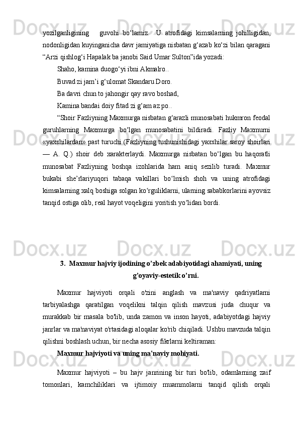 yozilganligining       guvohi   bo‘lamiz.     U   atrofidagi   kimsalarning   johilligidan,
nodonligidan kuyinganicha davr jamiyatiga nisbatan g‘azab ko‘zi bilan qaragani
“Arzi qishlog‘i Hapalak ba janobi Said Umar Sulton”ida yozadi:
Shaho, kamina duogo‘yi ibni Akmalro..
Buvad zi jam’i g‘ulomat Skandaru Doro.
Ba davri chun to jahongir qay ravo boshad,
Kamina bandai doiy fitad zi g‘am az po..
“Shoir Fazliyning Maxmurga nisbatan g‘arazli munosabati hukmron feodal
guruhlarning   Maxmurga   bo‘lgan   munosabatini   bildiradi.   Fazliy   Maxmurni
«yaxshilardan» past turuchi (Fazliyning tushunishidagi yaxshilar saroy shoirlari
—   A.   Q.)   shoir   deb   xarakterlaydi.   Maxmurga   nisbatan   bo‘lgan   bu   haqoratli
munosabat   Fazliyning   boshqa   izohlarida   ham   aniq   sezilib   turadi.   Maxmur
bukabi   she’rlariyuqori   tabaqa   vakillari   bo lmish   shoh   va   uning   atrofidagiʻ
kimsalarning xalq boshiga solgan ko rguliklarni, ularning sababkorlarini ayovsiz	
ʻ
tanqid ostiga olib, real hayot voqeligini yoritish yo lidan bordi. 	
ʻ
3. Maxmur hajviy ijodining o’zbek adabiyotidagi ahamiyati, uning
g’oyaviy-estetik o’rni.
Maxmur   hajviyoti   orqali   o'zini   anglash   va   ma'naviy   qadriyatlarni
tarbiyalashga   qaratilgan   voqelikni   talqin   qilish   mavzusi   juda   chuqur   va
murakkab   bir   masala   bo'lib,   unda   zamon   va   inson   hayoti,   adabiyotdagi   hajviy
janrlar va ma'naviyat o'rtasidagi aloqalar ko'rib chiqiladi. Ushbu mavzuda talqin
qilishni boshlash uchun, bir necha asosiy fikrlarni keltiraman:
Maxmur hajviyoti va uning ma'naviy mohiyati.
Maxmur   hajviyoti   –   bu   hajv   janrining   bir   turi   bo'lib,   odamlarning   zaif
tomonlari,   kamchiliklari   va   ijtimoiy   muammolarni   tanqid   qilish   orqali 