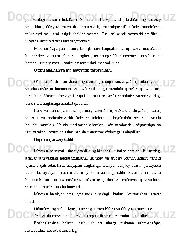 jamiyatdagi   noxush   holatlarni   ko'rsatadi.   Hajv,   odatda,   kishilarning   shaxsiy
xatoliklari,   ikkiyuzlamachilik,   adolatsizlik,   mansabparastlik   kabi   masalalarni
ta'kidlaydi va ularni kulgili shaklda yoritadi. Bu usul orqali yozuvchi o'z fikrini
inoyatli, ammo ta'sirli tarzda yetkazadi.
Maxmur   hajviyoti   –   aniq   bir   ijtimoiy   haqiqatni,   uning   qaysi   nuqtalarini
ko'rsatishni, va bu orqali o'zini anglash, insonning ichki dunyosini, ruhiy holatini
hamda ijtimoiy mas'uliyatini o'zgartirishni maqsad qiladi.
O'zini anglash va ma'naviyatni tarbiyalash.
O'zini anglash – bu shaxsning o'zining haqiqiy xususiyatlari, imkoniyatlari
va   cheklovlarini   tushunishi   va   bu   borada   ongli   ravishda   qarorlar   qabul   qilishi
demakdir. Maxmur hajviyoti orqali odamlar o'z zaif tomonlarini va jamiyatdagi
o'z o'rnini anglashga harakat qiladilar.
Hajv   va   humor,   ayniqsa,   ijtimoiy   tazyiqlarni,   yuksak   qadriyatlar,   adolat,
xolislik   va   mehnatsevarlik   kabi   masalalarni   tarbiyalashda   samarali   vosita
bo'lishi   mumkin.   Hajviy   ijodkorlar   odamlarni   o'z   xatolaridan   o'rganishga   va
jamiyatning noxush holatlari haqida chuqurroq o'ylashga undaydilar.
Hajv va ijtimoiy tahlil
Maxmur hajviyoti ijtimoiy tahlilning bir shakli sifatida qaraladi. Bu turdagi
asarlar   jamiyatdagi   adolatsizliklarni,   ijtimoiy   va   siyosiy   kamchiliklarni   tanqid
qilish   orqali   odamlarni   haqiqatni   anglashga   undaydi.   Hajviy   asarlar   jamiyatda
sodir   bo'layotgan   muammolarni   yoki   insonning   ichki   kurashlarini   ochib
ko'rsatadi,   bu   esa   o'z   navbatida,   o'zini   anglashni   va   ma'naviy   qadriyatlarni
mustahkamlashni rag'batlantiradi.
Maxmur   hajviyoti   orqali   yozuvchi   quyidagi   jihatlarni   ko'rsatishga   harakat
qiladi:
Odamlarning xulq-atvori, ularning kamchiliklari va ikkiyuzlamachiligi.
Jamiyatda mavjud adolatsizlik, tengsizlik va muammolarni ta'kidlash.
Boshqalarning   holatini   tushunish   va   ularga   nisbatan   rahm-shafqat,
insoniylikni ko'rsatish zarurligi. 