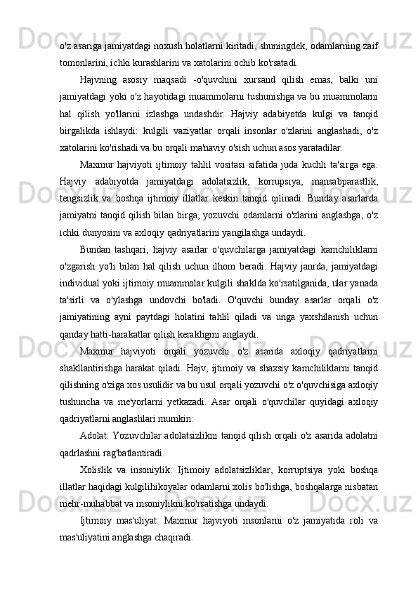 o'z asariga jamiyatdagi noxush holatlarni kiritadi, shuningdek, odamlarning zaif
tomonlarini, ichki kurashlarini va xatolarini ochib ko'rsatadi.
Hajvning   asosiy   maqsadi   -o'quvchini   xursand   qilish   emas,   balki   uni
jamiyatdagi yoki o'z hayotidagi muammolarni tushunishga va bu muammolarni
hal   qilish   yo'llarini   izlashga   undashdir.   Hajviy   adabiyotda   kulgi   va   tanqid
birgalikda   ishlaydi:   kulgili   vaziyatlar   orqali   insonlar   o'zlarini   anglashadi,   o'z
xatolarini ko'rishadi va bu orqali ma'naviy o'sish uchun asos yaratadilar.
Maxmur   hajviyoti   ijtimoiy   tahlil   vositasi   sifatida   juda   kuchli   ta'sirga   ega.
Hajviy   adabiyotda   jamiyatdagi   adolatsizlik,   korrupsiya,   mansabparastlik,
tengsizlik   va   boshqa   ijtimoiy   illatlar   keskin   tanqid   qilinadi.   Bunday   asarlarda
jamiyatni   tanqid   qilish   bilan   birga,   yozuvchi   odamlarni   o'zlarini   anglashga,   o'z
ichki dunyosini va axloqiy qadriyatlarini yangilashga undaydi.
Bundan   tashqari,   hajviy   asarlar   o'quvchilarga   jamiyatdagi   kamchiliklarni
o'zgarish   yo'li   bilan   hal   qilish   uchun   ilhom   beradi.   Hajviy   janrda,   jamiyatdagi
individual yoki ijtimoiy muammolar kulgili shaklda ko'rsatilganida, ular yanada
ta'sirli   va   o'ylashga   undovchi   bo'ladi.   O'quvchi   bunday   asarlar   orqali   o'z
jamiyatining   ayni   paytdagi   holatini   tahlil   qiladi   va   unga   yaxshilanish   uchun
qanday hatti-harakatlar qilish kerakligini anglaydi.
Maxmur   hajviyoti   orqali   yozuvchi   o'z   asarida   axloqiy   qadriyatlarni
shakllantirishga   harakat   qiladi.   Hajv,   ijtimoiy   va   shaxsiy   kamchiliklarni   tanqid
qilishning o'ziga xos usulidir va bu usul orqali yozuvchi o'z o'quvchisiga axloqiy
tushuncha   va   me'yorlarni   yetkazadi.   Asar   orqali   o'quvchilar   quyidagi   axloqiy
qadriyatlarni anglashlari mumkin:
Adolat:   Yozuvchilar  adolatsizlikni  tanqid qilish  orqali  o'z  asarida adolatni
qadrlashni rag'batlantiradi.
Xolislik   va   insoniylik:   Ijtimoiy   adolatsizliklar,   korruptsiya   yoki   boshqa
illatlar haqidagi kulgilihikoyalar odamlarni xolis bo'lishga, boshqalarga nisbatan
mehr-muhabbat va insoniylikni ko'rsatishga undaydi.
Ijtimoiy   mas'uliyat:   Maxmur   hajviyoti   insonlarni   o'z   jamiyatida   roli   va
mas'uliyatini anglashga chaqiradi. 