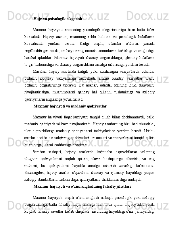   Hajv va psixologik o'zgarish
Maxmur   hajviyoti   shaxsning   psixologik   o'zgarishlariga   ham   katta   ta'sir
ko'rsatadi.   Hajviy   asarlar,   insonning   ichki   holatini   va   psixologik   holatlarini
ko'rsatishda   yordam   beradi.   Kulgi   orqali,   odamlar   o'zlarini   yanada
engillashtirgan holda, o'z hayotining noxush tomonlarini ko'rishga va anglashga
harakat   qiladilar.   Maxmur   hajviyoti   shaxsiy   o'zgarishlarga,   ijtimoiy   holatlarni
to'g'ri tushunishga va shaxsiy o'zgarishlarni amalga oshirishga yordam beradi.
Masalan,   hajviy   asarlarda   kulgili   yoki   kutilmagan   vaziyatlarda   odamlar
o'zlarini   noqulay   vaziyatlarga   tushishadi,   ammo   bunday   vaziyatlar   ularni
o'zlarini   o'zgartirishga   undaydi.   Bu   asarlar,   odatda,   o'zining   ichki   dunyosini
rivojlantirishga,   muammolarni   qanday   hal   qilishni   tushunishga   va   axloqiy
qadriyatlarni anglashga yo'naltiriladi.
  Maxmur hajviyoti va madaniy qadriyatlar
Maxmur   hajviyoti   faqat   jamiyatni   tanqid   qilish   bilan   cheklanmaydi,   balki
madaniy qadriyatlarni ham rivojlantiradi. Hajviy asarlarning bir jihati shundaki,
ular   o'quvchilarga   madaniy   qadriyatlarni   tarbiyalashda   yordam   beradi.   Ushbu
asarlar odatda o'z xalqining qadriyatlari, an'analari va me'yorlarini tanqid qilish
bilan birga, ularni qadrlashga chaqiradi.
Bundan   tashqari,   hajviy   asarlarda   ko'pincha   o'quvchilarga   xalqning
ulug'vor   qadriyatlarini   saqlab   qolish,   ularni   boshqalarga   etkazish,   va   eng
muhimi,   bu   qadriyatlarni   hayotda   amalga   oshirish   zarurligi   ko'rsatiladi.
Shuningdek,   hajviy   asarlar   o'quvchini   shaxsiy   va   ijtimoiy   hayotdagi   yuqori
axloqiy standartlarni tushunishga, qadriyatlarni shakllantirishga undaydi.
  Maxmur hajviyoti va o'zini anglashning falsafiy jihatlari
Maxmur   hajviyoti   orqali   o'zini   anglash   nafaqat   psixologik   yoki   axloqiy
o'zgarishlarga, balki falsafiy nuqtai nazarga ham ta'sir qiladi. Hajviy adabiyotda
ko'plab falsafiy savollar ko'rib chiqiladi: insonning hayotdagi o'rni, jamiyatdagi 