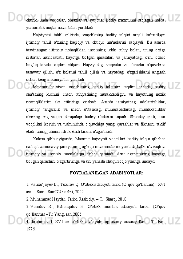 chunki   unda   voqealar,   obrazlar   va   syujetlar   jiddiy   mazmunni   saqlagan   holda,
yumoristik nuqtai nazar bilan yoritiladi.
Hajviyotni   tahlil   qilishda,   voqelikning   badiiy   talqini   orqali   ko'rsatilgan
ijtimoiy   tahlil   o'zining   haqiqiy   va   chuqur   ma'nolarini   saqlaydi.   Bu   asarda
tasvirlangan   ijtimoiy   nohaqliklar,   insonning   ichki   ruhiy   holati,   uning   o'ziga
nisbatan   munosabati,   hayotga   bo'lgan   qarashlari   va   jamiyatdagi   o'rni   o'zaro
bog'liq   tarzda   taqdim   etilgan.   Hajviyadagi   voqealar   va   obrazlar   o'quvchida
tasavvur   qilish,   o'z   holatini   tahlil   qilish   va   hayotdagi   o'zgarishlarni   anglash
uchun keng imkoniyatlar yaratadi.
Maxmur   hajviyoti   voqelikning   badiiy   talqinini   taqdim   etishda,   badiiy
san'atning   kuchini,   inson   ruhiyatining   murakkabligini   va   hayotning   nozik
noaniqliklarini   aks   ettirishga   erishadi.   Asarda   jamiyatdagi   adolatsizliklar,
ijtimoiy   tengsizlik   va   inson   o'rtasidagi   munosabatlardagi   murakkabliklar
o'zining   eng   yuqori   darajadagi   badiiy   ifodasini   topadi.   Shunday   qilib,   asar
voqelikni   ko'rish   va   tushunishda   o'quvchiga   yangi   qarashlar   va   fikrlarni   taklif
etadi, uning jahonni idrok etish tarzini o'zgartiradi.
Xulosa   qilib   aytganda,   Maxmur   hajviyoti   voqelikni   badiiy   talqin   qilishda
nafaqat zamonaviy jamiyatning og'riqli muammolarini yoritadi, balki o'z vaqtida
ijtimoiy   va   insoniy   masalalarga   e'tibor   qaratadi.   Asar   o'quvchining   hayotga
bo'lgan qarashini o'zgartirishga va uni yanada chuqurroq o'ylashga undaydi.
FOYDALANILGAN  ADABIYOTLAR:
1. Valixo‘j ayev B., Toxirov Q. O‘zbek adabiyoti tarixi (O‘quv qo‘llanma).  XVI
asr. – Sam.: SamDU nashri, 2002.
2. Muhammad Haydar. Tarixi Rashidiy. – T.: Sharq, 2010.
3. Vohidov   R.,   Eshonqulov   H.   O‘zbek   mumtoz   adabiyoti   tarixi.   (O‘quv
qo‘llanma) –T.: Yangi asr, 2006.
4. Ibrohimov   I.   XVI   asr   o‘zbek   adabiyotining   asosiy   xususiyatlari.   –T.:   Fan,
1976. 
