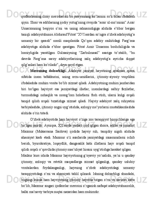 ijodkorlarning ilmiy meroslarisiz bu jarayonning ko‘lamini so‘z bilan ifodalash
qiyin. Shoir va adiblarning ijodiy yutug‘ining rivojida “amir ul-mo‘minin” Amir
Umarxonning   beqiyos   o‘rni   va   uning   rahnamoligiga   alohida   e’tibor   bergan
taniqli adabiyotshunos Abdurauf Fitrat “XVI asrdan so‘ngra o‘zbek adabiyotig‘a
umumiy   bir   qarash”   nomli   maqolasida   Qo‘qon   adabiy   muhitidagi   Farg‘ona
adabiyotiga   alohida   e’tibor   qaratgan.   Fitrat   Amir   Umarxon   boshchiligida   va
homiyligida   yaratilgan   Gulxaniyning   “Zarbulmasal”   asariga   to‘xtalib,   “bu
davrda   Farg‘ona   saroy   adabiyotlarining   xalq   adabiyotig‘a   ayricha   diqqat
qilg‘anlari ham ko‘riladir”, deya qayd etgan.
Mavzuning   dolzarbligi.   Adabiyot   jamiyat   hayotining   ajralmas   qismi
sifatida   inson   tafakkurini,   uning   orzu-umidlarini,   ijtimoiy-siyosiy   voqelikni
ifodalashda muhim vosita bo‘lib xizmat qiladi. Adabiyotning muhim janrlaridan
biri   bo‘lgan   hajviyot   esa   jamiyatdagi   illatlar,   insonlardagi   salbiy   fazilatlar,
turmushdagi   nohaqlik   va   nosog lom   holatlarni   fosh   etish,   ularni   kulgi   orqaliʻ
tanqid   qilish   orqali   tuzatishga   xizmat   qiladi.   Hajviy   adabiyot   xalq   ruhiyatini
tarbiyalashda, ijtimoiy ongni uyg‘otishda, axloqiy me’yorlarni mustahkamlashda
alohida o rin tutadi.	
ʻ
O‘zbek adabiyotida ham hajviyot o‘ziga xos taraqqiyot bosqichlariga ega
bo‘lgan janrdir. Ayniqsa, XX asrda yashab ijod qilgan shoira, adiba va jurnalist
Maxmur   (Mukarrama   Saidova)   ijodida   hajviy   ruh,   tanqidiy   nigoh   alohida
ahamiyat   kasb   etadi.   Maxmur   o‘z   asarlarida   jamiyatdagi   muammolarni   ochib
berish,   byurokratiya,   loqaydlik,   dangasalik   kabi   illatlarni   hajv   orqali   tanqid
qilish orqali o‘quvchida ijtimoiy mas’uliyat hissini uyg‘otishga harakat qilgan.
Mazkur  kurs ishida  Maxmur  hajviyotining g oyaviy yo nalishi, ya’ni  u qanday	
ʻ ʻ
ijtimoiy,   axloqiy   va   estetik   maqsadlarga   xizmat   qilganligi,   qanday   uslubiy
vositalardan   foydalanganligi,   hajvning   o‘zbek   adabiyotidagi   umumiy
taraqqiyotidagi   o‘rni   va   ahamiyati   tahlil   qilinadi.   Ishning   dolzarbligi   shundaki,
bugungi kunda ham hajviyotning ijtimoiy hayotda tutgan o rni va zarurati katta	
ʻ
bo‘lib, Maxmur singari ijodkorlar merosini o‘rganish nafaqat adabiyotshunoslik,
balki ma’naviy tarbiya nuqtai nazaridan ham muhimdir. 