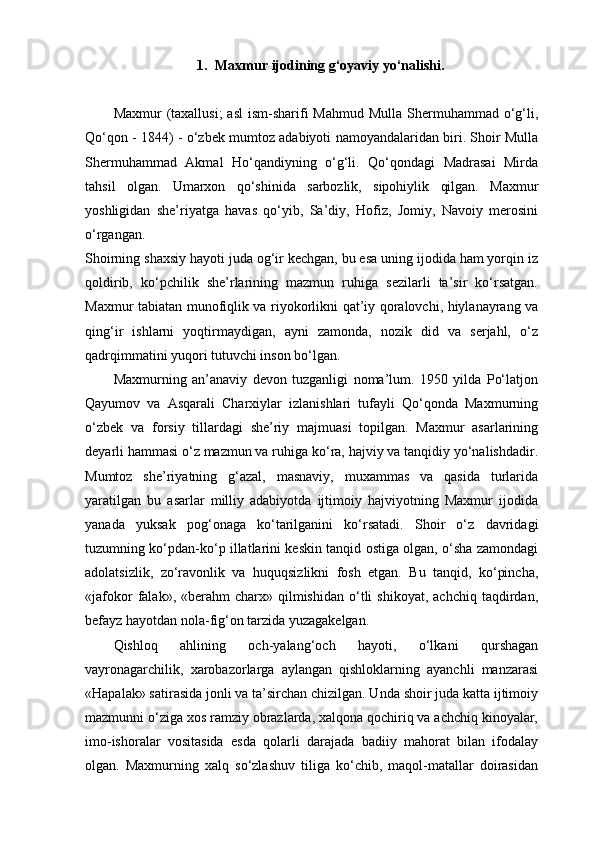 1. Maxmur ijodining g‘oyaviy yo‘nalishi.
Maxmur  (taxallusi;  asl  ism-sharifi  Mahmud  Mulla Shermuhammad o‘g‘li,
Qo‘qon - 1844) - o‘zbek mumtoz adabiyoti namoyandalaridan biri. Shoir Mulla
Shermuhammad   Akmal   Ho‘qandiyning   o‘g‘li.   Qo‘qondagi   Madrasai   Mirda
tahsil   olgan.   Umarxon   qo‘shinida   sarbozlik,   sipohiylik   qilgan.   Maxmur
yoshligidan   she’riyatga   havas   qo‘yib,   Sa’diy,   Hofiz,   Jomiy,   Navoiy   merosini
o‘rgangan.
Shoirning shaxsiy hayoti juda og‘ir kechgan, bu esa uning ijodida ham yorqin iz
qoldirib,   ko‘pchilik   she’rlarining   mazmun   ruhiga   sezilarli   ta’sir   ko‘rsatgan.
Maxmur tabiatan munofiqlik va riyokorlikni qat’iy qoralovchi, hiylanayrang va
qing‘ir   ishlarni   yoqtirmaydigan,   ayni   zamonda,   nozik   did   va   serjahl,   o‘z
qadrqimmatini yuqori tutuvchi inson bo‘lgan.
Maxmurning   an’anaviy   devon   tuzganligi   noma’lum.   1950   yilda   Po‘latjon
Qayumov   va   Asqarali   Charxiylar   izlanishlari   tufayli   Qo‘qonda   Maxmurning
o‘zbek   va   forsiy   tillardagi   she’riy   majmuasi   topilgan.   Maxmur   asarlarining
deyarli hammasi o‘z mazmun va ruhiga ko‘ra, hajviy va tanqidiy yo‘nalishdadir.
Mumtoz   she’riyatning   g‘azal,   masnaviy,   muxammas   va   qasida   turlarida
yaratilgan   bu   asarlar   milliy   adabiyotda   ijtimoiy   hajviyotning   Maxmur   ijodida
yanada   yuksak   pog‘onaga   ko‘tarilganini   ko‘rsatadi.   Shoir   o‘z   davridagi
tuzumning ko‘pdan-ko‘p illatlarini keskin tanqid ostiga olgan, o‘sha zamondagi
adolatsizlik,   zo‘ravonlik   va   huquqsizlikni   fosh   etgan.   Bu   tanqid,   ko‘pincha,
«jafokor  falak»,  «berahm   charx»  qilmishidan   o‘tli  shikoyat,   achchiq  taqdirdan,
befayz hayotdan nola-fig‘on tarzida yuzagakelgan.
Qishloq   ahlining   och-yalang‘och   hayoti,   o‘lkani   qurshagan
vayronagarchilik,   xarobazorlarga   aylangan   qishloklarning   ayanchli   manzarasi
«Hapalak» satirasida jonli va ta’sirchan chizilgan. Unda shoir juda katta ijtimoiy
mazmunni o‘ziga xos ramziy obrazlarda, xalqona qochiriq va achchiq kinoyalar,
imo-ishoralar   vositasida   esda   qolarli   darajada   badiiy   mahorat   bilan   ifodalay
olgan.   Maxmurning   xalq   so‘zlashuv   tiliga   ko‘chib,   maqol-matallar   doirasidan 