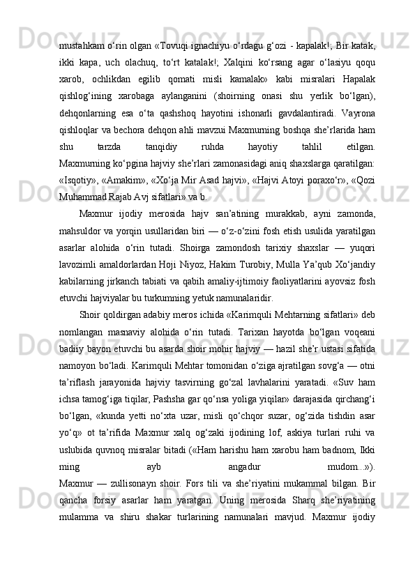 mustahkam o‘rin olgan «Tovuqi ignachiyu o‘rdagu g‘ozi - kapalak!; Bir katak,
ikki   kapa,   uch   olachuq,   to‘rt   katalak!;   Xalqini   ko‘rsang   agar   o‘lasiyu   qoqu
xarob,   ochlikdan   egilib   qomati   misli   kamalak»   kabi   misralari   Hapalak
qishlog‘ining   xarobaga   aylanganini   (shoirning   onasi   shu   yerlik   bo‘lgan),
dehqonlarning   esa   o‘ta   qashshoq   hayotini   ishonarli   gavdalantiradi.   Vayrona
qishloqlar va bechora dehqon ahli mavzui Maxmurning boshqa she’rlarida ham
shu   tarzda   tanqidiy   ruhda   hayotiy   tahlil   etilgan.
Maxmurning ko‘pgina hajviy she’rlari zamonasidagi aniq shaxslarga qaratilgan:
«Isqotiy», «Amakim», «Xo‘ja Mir Asad hajvi», «Hajvi Atoyi poraxo‘r», «Qozi
Muhammad Rajab Avj sifatlari» va b.
Maxmur   ijodiy   merosida   hajv   san’atining   murakkab,   ayni   zamonda,
mahsuldor va yorqin usullaridan biri — o‘z-o‘zini fosh etish usulida yaratilgan
asarlar   alohida   o‘rin   tutadi.   Shoirga   zamondosh   tarixiy   shaxslar   —   yuqori
lavozimli amaldorlardan Hoji Niyoz, Hakim Turobiy, Mulla Ya’qub Xo‘jandiy
kabilarning jirkanch tabiati va qabih amaliy-ijtimoiy faoliyatlarini ayovsiz fosh
etuvchi hajviyalar bu turkumning yetuk namunalaridir.
Shoir qoldirgan adabiy meros ichida «Karimquli Mehtarning sifatlari» deb
nomlangan   masnaviy   alohida   o‘rin   tutadi.   Tarixan   hayotda   bo‘lgan   voqeani
badiiy bayon etuvchi bu asarda shoir mohir hajviy — hazil she’r ustasi sifatida
namoyon bo‘ladi. Karimquli Mehtar tomonidan o‘ziga ajratilgan sovg‘a — otni
ta’riflash   jarayonida   hajviy   tasvirning   go‘zal   lavhalarini   yaratadi.   «Suv   ham
ichsa tamog‘iga tiqilar, Pashsha gar qo‘nsa yoliga yiqilar» darajasida qirchang‘i
bo‘lgan,   «kunda   yetti   no‘xta   uzar,   misli   qo‘chqor   suzar,   og‘zida   tishdin   asar
yo‘q»   ot   ta’rifida   Maxmur   xalq   og‘zaki   ijodining   lof,   askiya   turlari   ruhi   va
uslubida quvnoq misralar  bitadi («Ham harishu ham xarobu ham badnom, Ikki
ming   ayb   angadur   mudom...»).
Maxmur   —   zullisonayn   shoir.   Fors   tili   va   she’riyatini   mukammal   bilgan.   Bir
qancha   forsiy   asarlar   ham   yaratgan.   Uning   merosida   Sharq   she’riyatining
mulamma   va   shiru   shakar   turlarining   namunalari   mavjud.   Maxmur   ijodiy 