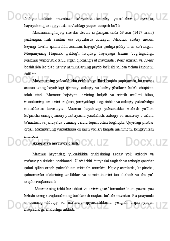 faoliyati   o‘zbek   mumtoz   adabiyotida   tanqidiy   yo‘nalishning,   ayniqsa,
hajviyotning taraqqiyotida navbatdagi yuqori bosqich bo‘ldi.
Maxmurning hajviy  she’rlar   devoni  saqlangan,   unda  69 asar   (3417 misra)
jamlangan,   lirik   asarlari   esa   bayozlarda   uchraydi.   Maxmur   adabiy   merosi
keyingi davrlar qalam ahli, xususan, hajvgo‘ylar ijodiga jiddiy ta’sir ko‘rsatgan.
Muqimiyning   Hapalak   qishlog‘i   haqidagi   hajviyaga   taxmis   bog‘laganligi,
Maxmur yumoristik tahlil etgan qirchang‘i ot mavzuida 19-asr oxirlari va 20-asr
boshlarida ko‘plab hajviy namunalarning paydo bo‘lishi xulosa uchun ishonchli
dalildir.
Maxmurning yuksaklikka erishish yo’llari  haqida gapirganda, bu mavzu
asosan   uning   hayotidagi   ijtimoiy,   axloqiy   va   badiiy   jihatlarni   ko'rib   chiqishni
talab   etadi.   Maxmur   hajviyoti,   o'zining   kulgili   va   satirik   usullari   bilan,
insonlarning o'z-o'zini  anglash, jamiyatdagi  o'zgarishlar  va axloqiy yuksalishga
intilishlarini   tasvirlaydi.   Maxmur   hayotidagi   yuksaklikka   erishish   yo’llari
ko'pincha uning ijtimoiy pozitsiyasini  yaxshilash, axloqiy va ma'naviy o'sishini
ta'minlash va jamiyatda o'zining o'rnini topish bilan bog'liqdir. Quyidagi jihatlar
orqali Maxmurning yuksaklikka erishish yo'llari haqida ma'lumotni kengaytirish
mumkin:
Axloqiy va ma'naviy o'sish.
Maxmur   hayotidagi   yuksaklikka   erishishning   asosiy   yo'li   axloqiy   va
ma'naviy o'sishdan boshlanadi. U o'z ichki dunyosini anglash va axloqiy qarorlar
qabul   qilish   orqali   yuksaklikka   erishishi   mumkin.   Hajviy   asarlarda,   ko'pincha,
qahramonlar   o'zlarining   zaifliklari   va   kamchiliklarini   tan   olishadi   va   shu   yo'l
orqali rivojlanishadi.
   Maxmurning ichki kurashlari va o'zining zaif tomonlari bilan yuzma-yuz
kelishi uning rivojlanishining boshlanish nuqtasi bo'lishi mumkin. Bu jarayonda
u   o'zining   ahloqiy   va   ma'naviy   qiyinchiliklarini   yengish   orqali   yuqori
maqsadlarga erishishga intiladi. 