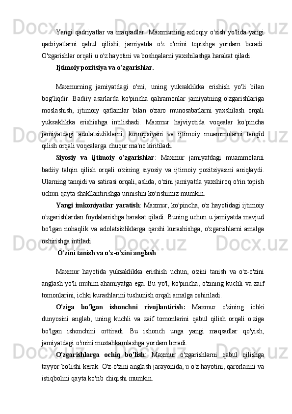 Yangi   qadriyatlar   va   maqsadlar:   Maxmurning  axloqiy   o'sish   yo'lida  yangi
qadriyatlarni   qabul   qilishi,   jamiyatda   o'z   o'rnini   topishga   yordam   beradi.
O'zgarishlar orqali u o'z hayotini va boshqalarni yaxshilashga harakat qiladi.
Ijtimoiy pozitsiya va o'zgarishlar.
Maxmurning   jamiyatdagi   o'rni,   uning   yuksaklikka   erishish   yo'li   bilan
bog'liqdir.   Badiiy   asarlarda   ko'pincha   qahramonlar   jamiyatning   o'zgarishlariga
moslashish,   ijtimoiy   qatlamlar   bilan   o'zaro   munosabatlarni   yaxshilash   orqali
yuksaklikka   erishishga   intilishadi.   Maxmur   hajviyotida   voqealar   ko'pincha
jamiyatdagi   adolatsizliklarni,   korrupsiyani   va   ijtimoiy   muammolarni   tanqid
qilish orqali voqealarga chuqur ma'no kiritiladi.
Siyosiy   va   ijtimoiy   o'zgarishlar :   Maxmur   jamiyatdagi   muammolarni
badiiy   talqin   qilish   orqali   o'zining   siyosiy   va   ijtimoiy   pozitsiyasini   aniqlaydi.
Ularning tanqidi va satirasi orqali, aslida, o'zini jamiyatda yaxshiroq o'rin topish
uchun qayta shakllantirishga urinishni ko'rishimiz mumkin.
Yangi imkoniyatlar yaratish : Maxmur, ko'pincha, o'z hayotidagi ijtimoiy
o'zgarishlardan foydalanishga harakat qiladi. Buning uchun u jamiyatda mavjud
bo'lgan   nohaqlik   va   adolatsizliklarga   qarshi   kurashishga,   o'zgarishlarni   amalga
oshirishga intiladi.
  O'zini tanish va o'z-o'zini anglash
Maxmur   hayotida   yuksaklikka   erishish   uchun,   o'zini   tanish   va   o'z-o'zini
anglash yo'li muhim ahamiyatga ega. Bu yo'l, ko'pincha, o'zining kuchli va zaif
tomonlarini, ichki kurashlarini tushunish orqali amalga oshiriladi.
O'ziga   bo'lgan   ishonchni   rivojlantirish :   Maxmur   o'zining   ichki
dunyosini   anglab,   uning   kuchli   va   zaif   tomonlarini   qabul   qilish   orqali   o'ziga
bo'lgan   ishonchini   orttiradi.   Bu   ishonch   unga   yangi   maqsadlar   qo'yish,
jamiyatdagi o'rnini mustahkamlashga yordam beradi.
O'zgarishlarga   ochiq   bo'lish :   Maxmur   o'zgarishlarni   qabul   qilishga
tayyor bo'lishi kerak. O'z-o'zini anglash jarayonida, u o'z hayotini, qarorlarini va
istiqbolini qayta ko'rib chiqishi mumkin. 