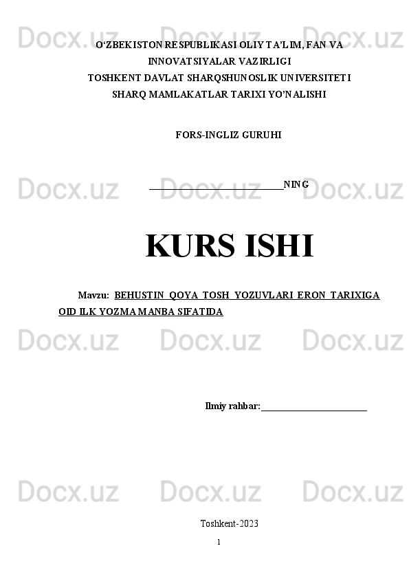 O‘ZBEKISTON RESPUBLIKASI OLIY TA’LIM, FAN VA
INNOVATSIYALAR VAZIRLIGI
TOSHKENT DAVLAT SHARQSHUNOSLIK UNIVERSITETI
SHARQ MAMLAKATLAR TARIXI YO’NALISHI
FORS-INGLIZ GURUHI 
____________________________NING
KURS ISHI
Mavzu:   BEHUSTIN   QOYA   TOSH   YOZUVLARI   ERON   TARIXIGA
OID ILK YOZMA MANBA SIFATIDA
Ilmiy rahbar:______________________
Toshkent-2023
1 