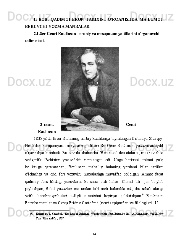 II   BOB.   QADIMGI   ERON   TARIXINI   O’RGANISHDA   MA’LUMOT
BERUVCHI YOZMA MANBALAR
2.1.Ser Genri Roulinson -  eroniy va mesapotamiya tillarini o`rganuvchi 
talim otasi.
3-rasm. Genri
Raulinson
1835-yilda Eron Shohining harbiy kuchlariga tayinlangan Britaniya Sharqiy-
Hindiston kompaniyasi armiyasining ofitseri Ser Genri Roulinson yozuvni astoydil
o'rganishga kirishadi. Bu davrda shaharcha "Behistun"  deb atalardi, mos ravishda
yodgorlik   "Behistun   yozuvi"deb   nomlangan   edi.   Unga   borishni   imkoni   yo`q
bo`lishiga   qaramasdan,   Roulinson   mahalliy   bolaning   yordami   bilan   jarlikni
o'lchashga   va   eski   fors   yozuvini   nusxalashga   muvaffaq   bo'ldigan.   Ammo   faqat
qadimiy   fors   tilidagi   yozuvlarni   ko`chira   oldi   holos.   Elamit   tili       jar   bo'ylab
joylashgan,   Bobil   yozuvlari   esa   undan   to'rt   metr   balandda   edi,   shu   sabab   ularga
yetib     borolmaganliklari   tufayli   o`ranishni   keyinga   qoldirishgan. 9
  Roulinson
Forscha matnlar va Georg Fridrix Grotefend (nemis epigrafisti va filologi edi. U 
______________________________
9. Thompson, R. Campbell. "The Rock of Behistun".   Wonders of the Past . Edited by Sir J. A. Hammerton.  Vol. II. New
York: Wise and Co., 1937
14 