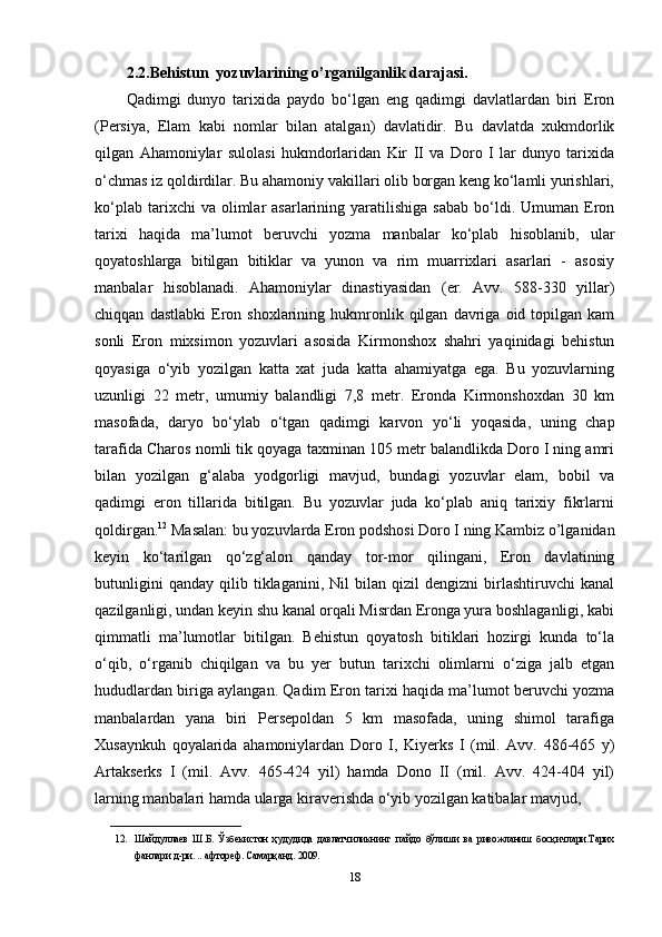 2.2.Behistun  yozuvlarining o’rganilganlik darajasi.
Qadimgi   dunyo   tarixida   paydo   bo‘lgan   eng   qadimgi   davlatlardan   biri   Eron
(Persiya,   Elam   kabi   nomlar   bilan   atalgan)   davlatidir.   Bu   davlatda   xukmdorlik
qilgan   Ahamoniylar   sulolasi   hukmdorlaridan   Kir   II   va   Doro   I   lar   dunyo   tarixida
o‘chmas iz qoldirdilar. Bu ahamoniy vakillari olib borgan keng ko‘lamli yurishlari,
ko‘plab  tarixchi  va  olimlar   asarlarining  yaratilishiga   sabab   bo‘ldi.  Umuman  Eron
tarixi   haqida   ma’lumot   beruvchi   yozma   manbalar   ko‘plab   hisoblanib,   ular
qoyatoshlarga   bitilgan   bitiklar   va   yunon   va   rim   muarrixlari   asarlari   -   asosiy
manbalar   hisoblanadi.   Ahamoniylar   dinastiyasidan   (er.   Avv.   588-330   yillar)
chiqqan   dastlabki   Eron  shoxlarining   hukmronlik   qilgan   davriga  oid   topilgan  kam
sonli   Eron   mixsimon   yozuvlari   asosida   Kirmonshox   shahri   yaqinidagi   behistun
qoyasiga   o‘yib   yozilgan   katta   xat   juda   katta   ahamiyatga   ega.   Bu   yozuvlarning
uzunligi   22   metr,   umumiy   balandligi   7,8   metr.   Eronda   Kirmonshoxdan   30   km
masofada,   daryo   bo‘ylab   o‘tgan   qadimgi   karvon   yo‘li   yoqasida,   uning   chap
tarafida Charos nomli tik qoyaga taxminan 105 metr balandlikda Doro I ning amri
bilan   yozilgan   g‘alaba   yodgorligi   mavjud,   bundagi   yozuvlar   elam,   bobil   va
qadimgi   eron   tillarida   bitilgan.   Bu   yozuvlar   juda   ko‘plab   aniq   tarixiy   fikrlarni
qoldirgan. 12
 Masalan: bu yozuvlarda Eron podshosi Doro I ning Kambiz o’lganidan
keyin   ko‘tarilgan   qo‘zg‘alon   qanday   tor-mor   qilingani,   Eron   davlatining
butunligini   qanday   qilib   tiklaganini,  Nil   bilan  qizil   dengizni   birlashtiruvchi   kanal
qazilganligi, undan keyin shu kanal orqali Misrdan Eronga yura boshlaganligi, kabi
qimmatli   ma’lumotlar   bitilgan.   Behistun   qoyatosh   bitiklari   hozirgi   kunda   to‘la
o‘qib,   o‘rganib   chiqilgan   va   bu   yer   butun   tarixchi   olimlarni   o‘ziga   jalb   etgan
hududlardan biriga aylangan. Qadim Eron tarixi haqida ma’lumot beruvchi yozma
manbalardan   yana   biri   Persepoldan   5   km   masofada,   uning   shimol   tarafiga
Xusaynkuh   qoyalarida   ahamoniylardan   Doro   I,   Kiyerks   I   (mil.   Avv.   486-465   y)
Artakserks   I   (mil.   Avv.   465-424   yil)   hamda   Dono   II   (mil.   Avv.   424-404   yil)
larning manbalari hamda ularga kiraverishda o‘yib yozilgan katibalar mavjud, 
__________________________
12. Шайдуллаев   Ш . Б .   Ўзбекистон   ҳудудида   давлатчиликнинг   пайдо   бўлиши   ва   ривожланиш   босқичлари . Тарих
фанлари   д - ри . ..  афтореф .  Самарқанд . 2009. 
18 