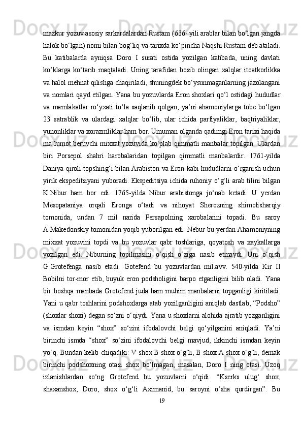 mazkur yozuv asosiy sarkardalardan Rustam (636- yili arablar bilan bo‘lgan jangda
halok bo‘lgan) nomi bilan bog‘liq va tarixda ko‘pincha Naqshi Rustam deb ataladi.
Bu   katibalarda   ayniqsa   Doro   I   surati   ostida   yozilgan   katibada,   uning   davlati
ko’klarga   ko‘tarib   maqtaladi.   Uning   tarafidan   bosib   olingan   xalqlar   itoatkorlikka
va halol mehnat qilishga chaqiriladi, shuningdek bo‘ysunmaganlarning jazolangani
va nomlari qayd etilgan. Yana bu yozuvlarda Eron shoxlari qo‘l ostidagi hududlar
va   mamlakatlar   ro‘yxati   to‘la   saqlanib   qolgan,   ya’ni   ahamoniylarga   tobe   bo‘lgan
23   satrablik   va   ulardagi   xalqlar   bo‘lib,   ular   ichida   parfiyaliklar,   baqtriyaliklar,
yunonliklar va xorazmliklar ham bor. Umuman olganda qadimgi Eron tarixi haqida
ma’lumot beruvchi mixxat yozuvida ko‘plab qimmatli manbalar topilgan. Ulardan
biri   Porsepol   shahri   harobalaridan   topilgan   qimmatli   manbalardir.   1761-yilda
Daniya qiroli topshirig‘i bilan Arabiston va Eron kabi hududlarni o‘rganish uchun
yirik ekspeditsiyani yuboradi. Ekspeditsiya ichida ruhoniy o‘g‘li arab tilini bilgan
K.Nibur   ham   bor   edi.   1765-yilda   Nibur   arabistonga   jo‘nab   ketadi.   U   yerdan
Mesopataniya   orqali   Eronga   o‘tadi   va   nihoyat   Sherozning   shimolisharqiy
tomonida,   undan   7   mil   narida   Persapolning   xarobalarini   topadi.   Bu   saroy
A.Makedonskiy tomonidan yoqib yuborilgan edi. Nebur bu yerdan Ahamoniyning
mixxat   yozuvini   topdi   va   bu   yozuvlar   qabr   toshlariga,   qoyatosh   va   xaykallarga
yozilgan   edi.   Niburning   topilmasini   o‘qish   o‘ziga   nasib   etmaydi.   Uni   o‘qish
G.Grotefenga   nasib   etadi.   Gotefend   bu   yozuvlardan   mil.avv.   540-yilda   Kir   II
Bobilni   tor-mor   etib,  buyuk  eron  podsholigini  barpo  etganligini  bilib  oladi.  Yana
bir   boshqa   manbada   Grotefend   juda   ham   muhim   manbalarni   topganligi   kiritiladi.
Yani u qabr toshlarini podshoxlarga atab yozilganligini aniqlab dastlab, “Podsho”
(shoxlar shoxi) degan so‘zni o‘qiydi. Yana u shoxlarni alohida ajratib yozganligini
va   ismdan   keyin   “shox”   so‘zini   ifodalovchi   belgi   qo‘yilganini   aniqladi.   Ya’ni
birinchi   ismda   “shox”   so‘zini   ifodalovchi   belgi   mavjud,   ikkinchi   ismdan   keyin
yo‘q. Bundan kelib chiqadiki: V shox B shox o‘g‘li, B shox A shox o‘g‘li, demak
birinchi   podshoxning   otasi   shox   bo‘lmagan,   masalan,   Doro   I   ning   otasi.   Uzoq
izlanishlardan   so‘ng   Grotefend   bu   yozuvlarni   o‘qidi:   “Kserks   ulug‘   shox,
shaxanshox,   Doro,   shox   o‘g‘li   Aximanid,   bu   saroyni   o‘sha   qurdirgan”.   Bu
19 