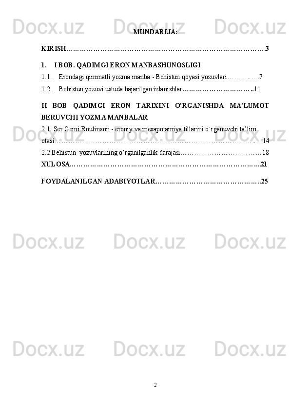 MUNDARIJA:
KIRISH …………………………………………………………………………….3
1. I BOB. QADIMGI ERON MANBASHUNOSLIGI
1.1. Erondagi qimmatli yozma manba - Behistun qoyasi yozuvlari………..….7
1.2. Behistun yozuvi ustuda bajarilgan izlanishlar ………………………….. 11
II   BOB   QADIMGI   ERON   TARIXINI   O’RGANISHDA   MA’LUMOT
BERUVCHI YOZMA MANBALAR
2.1. Ser Genri Roulinson -  eroniy va mesapotamiya tillarini o`rganuvchi ta’lim 
otasi……………………………………………………………………………..…14
2.2.Behistun  yozuvlarining o’rganilganlik darajasi………………………………18
XULOSA………………………………………………………………………....21
FOYDALANILGAN ADABIYOTLAR………………………………………..25
2 