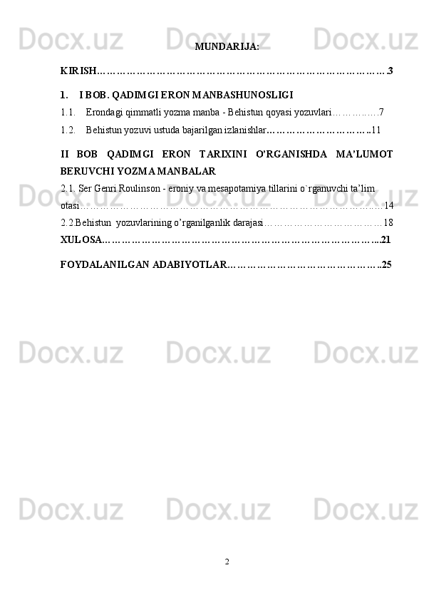 MUNDARIJA:
KIRISH …………………………………………………………………………….3
1. I BOB. QADIMGI ERON MANBASHUNOSLIGI
1.1. Erondagi qimmatli yozma manba - Behistun qoyasi yozuvlari………..….7
1.2. Behistun yozuvi ustuda bajarilgan izlanishlar ………………………….. 11
II   BOB   QADIMGI   ERON   TARIXINI   O’RGANISHDA   MA’LUMOT
BERUVCHI YOZMA MANBALAR
2.1. Ser Genri Roulinson -  eroniy va mesapotamiya tillarini o`rganuvchi ta’lim 
otasi……………………………………………………………………………..…14
2.2.Behistun  yozuvlarining o’rganilganlik darajasi………………………………18
XULOSA………………………………………………………………………....21
FOYDALANILGAN ADABIYOTLAR………………………………………..25
2