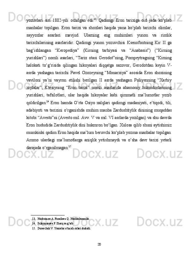 yozuvlari   siri   1802-yili   ochilgan   edi. 13
  Qadimgi   Eron   tarixiga   oid   jada   ko‘plab
manbalar   topilgan.   Eron   tarixi   va   shoxlari   haqida   yana   ko‘plab   tarixchi   olimlar,
sayyoxlar   asarlari   mavjud.   Ularning   eng   muhimlari   yunon   va   rimlik
tarixchilarining   asarlaridir.   Qadimgi   yunon   yozuvchisi   Ksenofontning   Kir   II   ga
bag‘ishlangan   “Keropediya”   (Kirning   tarbiyasi   va   “Anabasis”)   (“Kirning
yurishlari”)   nomli   asarlari,   “Tarix   otasi   Gerodot”ning,   Pompeytragning   “Kirning
halokati   to‘g‘risida   qilingan   hikoyalari   diqqatga   sazovor,   Gerodotdan   keyin   V-
asrda   yashagan   tarixchi   Pavel   Ozozeyning   “Monarxiya”   asosida   Eron   shoxining
vaviloni   ya’ni   vayron   etilishi   berilgan   II   asrda   yashagan   Poliyenning   “Xarbiy
xiylalar”,   Ktesiyning   “Eron   tarixi”   nomli   asarlarida   ahamoniy   hukmdorlarining
yurishlari,   tafsilotlari,   ular   haqida   hikoyalar   kabi   qimmatli   ma’lumotlar   yozib
qoldirilgan. 14
  Eron   hamda   O’rta   Osiyo   xalqlari   qadimgi   madaniyati,   e’tiqodi,   tili,
adabiyoti   va  tarixini  o‘rganishda  muhim  manba  Zardushtiylik  dinining  muqaddas
kitobi “Avesto”ni (Avesto mil. Avv. V va mil. VI asrlarda yozilgan) va shu davrda
Eron hududida Zardushtiylik dini hukmron bo‘lgan. Xulosa qilib shuni aytishimiz
mumkinki qadim Eron haqida ma’lum beruvchi ko‘plab yozma manbalar topilgan.
Ammo   ulardagi   ma’lumotlarga   aniqlik   yetishmaydi   va   o‘sha   davr   tarixi   yetarli
darajada o‘rganilmagan. 15
________________________
13. Madraimov A. Fuzailova Q.. Manbashunoslik.
14. Sulaymonova F. Sharq va g‘arb
15. Duravchuk V. Yozuvlar o‘tmish sirlari shohidi.
20 