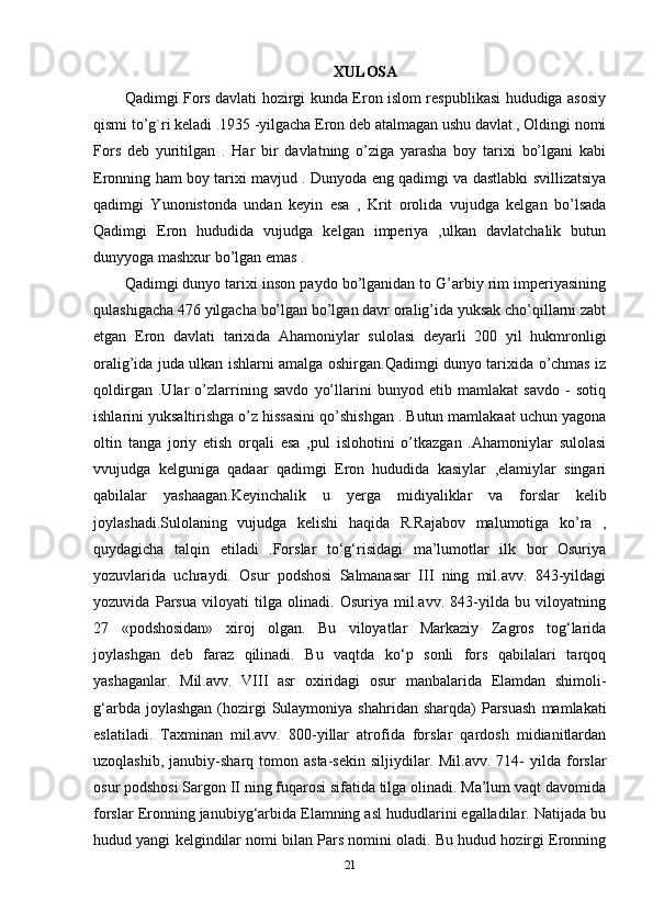 XULOSA
Qadimgi Fors davlati hozirgi kunda Eron islom respublikasi hududiga asosiy
qismi to’g`ri keladi .1935 -yilgacha Eron deb atalmagan ushu davlat , Oldingi nomi
Fors   deb   yuritilgan   .   Har   bir   davlatning   o’ziga   yarasha   boy   tarixi   bo’lgani   kabi
Eronning ham boy tarixi mavjud . Dunyoda eng qadimgi va dastlabki svillizatsiya
qadimgi   Yunonistonda   undan   keyin   esa   ,   Krit   orolida   vujudga   kelgan   bo’lsada
Qadimgi   Eron   hududida   vujudga   kelgan   imperiya   ,ulkan   davlatchalik   butun
dunyyoga mashxur bo’lgan emas .
Qadimgi dunyo tarixi inson paydo bo’lganidan to G’arbiy rim imperiyasining
qulashigacha 476 yilgacha bo’lgan bo’lgan davr oralig’ida yuksak cho’qillarni zabt
etgan   Eron   davlati   tarixida   Ahamoniylar   sulolasi   deyarli   200   yil   hukmronligi
oralig’ida juda ulkan ishlarni amalga oshirgan.Qadimgi dunyo tarixida o’chmas iz
qoldirgan   .Ular   o’zlarrining   savdo   yo’llarini   bunyod   etib   mamlakat   savdo   -   sotiq
ishlarini yuksaltirishga o’z hissasini qo’shishgan . Butun mamlakaat uchun yagona
oltin   tanga   joriy   etish   orqali   esa   ,pul   islohotini   o’tkazgan   .Ahamoniylar   sulolasi
vvujudga   kelguniga   qadaar   qadimgi   Eron   hududida   kasiylar   ,elamiylar   singari
qabilalar   yashaagan.Keyinchalik   u   yerga   midiyaliklar   va   forslar   kelib
joylashadi.Sulolaning   vujudga   kelishi   haqida   R.Rajabov   malumotiga   ko’ra   ,
quydagicha   talqin   etiladi   .Forslar   to‘g‘risidagi   ma’lumotlar   ilk   bor   Osuriya
yozuvlarida   uchraydi.   Osur   podshosi   Salmanasar   III   ning   mil.avv.   843-yildagi
yozuvida   Parsua   viloyati   tilga   olinadi.   Osuriya   mil.avv.   843-yilda   bu   viloyatning
27   «podshosidan»   xiroj   olgan.   Bu   viloyatlar   Markaziy   Zagros   tog‘larida
joylashgan   deb   faraz   qilinadi.   Bu   vaqtda   ko‘p   sonli   fors   qabilalari   tarqoq
yashaganlar.   Mil.avv.   VIII   asr   oxiridagi   osur   manbalarida   Elamdan   shimoli-
g‘arbda  joylashgan  (hozirgi   Sulaymoniya  shahridan  sharqda)  Parsuash   mamlakati
eslatiladi.   Taxminan   mil.avv.   800-yillar   atrofida   forslar   qardosh   midianitlardan
uzoqlashib,  janubiy-sharq  tomon  asta-sekin  siljiydilar.  Mil.avv.  714-   yilda  forslar
osur podshosi Sargon II ning fuqarosi sifatida tilga olinadi. Ma’lum vaqt davomida
forslar Eronning janubiyg‘arbida Elamning asl hududlarini egalladilar. Natijada bu
hudud yangi kelgindilar nomi bilan Pars nomini oladi. Bu hudud hozirgi Eronning
21 