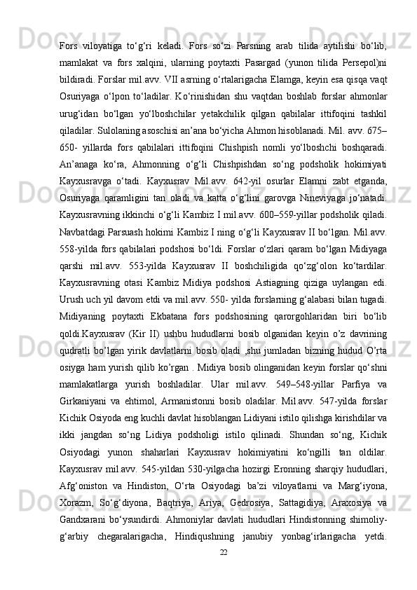 Fors   viloyatiga   to‘g‘ri   keladi.   Fors   so‘zi   Parsning   arab   tilida   aytilishi   bo‘lib,
mamlakat   va   fors   xalqini,   ularning   poytaxti   Pasargad   (yunon   tilida   Persepol)ni
bildiradi. Forslar mil.avv. VII asrning o‘rtalarigacha Elamga, keyin esa qisqa vaqt
Osuriyaga   o‘lpon   to‘ladilar.   Ko‘rinishidan   shu   vaqtdan   boshlab   forslar   ahmonlar
urug‘idan   bo‘lgan   yo‘lboshchilar   yetakchilik   qilgan   qabilalar   ittifoqini   tashkil
qiladilar. Sulolaning asoschisi an’ana bo‘yicha Ahmon hisoblanadi. Mil. avv. 675–
650-   yillarda   fors   qabilalari   ittifoqini   Chishpish   nomli   yo‘lboshchi   boshqaradi.
An’anaga   ko‘ra,   Ahmonning   o‘g‘li   Chishpishdan   so‘ng   podsholik   hokimiyati
Kayxusravga   o‘tadi.   Kayxusrav   Mil.avv.   642-yil   osurlar   Elamni   zabt   etganda,
Osuriyaga   qaramligini   tan   oladi   va   katta   o‘g‘lini   garovga   Nineviyaga   jo‘natadi.
Kayxusravning ikkinchi o‘g‘li Kambiz I mil.avv. 600–559-yillar podsholik qiladi.
Navbatdagi Parsuash hokimi Kambiz I ning o‘g‘li Kayxusrav II bo‘lgan. Mil.avv.
558-yilda  fors  qabilalari   podshosi   bo‘ldi.  Forslar   o‘zlari  qaram   bo‘lgan   Midiyaga
qarshi   mil.avv.   553-yilda   Kayxusrav   II   boshchiligida   qo‘zg‘olon   ko‘tardilar.
Kayxusravning   otasi   Kambiz   Midiya   podshosi   Astiagning   qiziga   uylangan   edi.
Urush uch yil davom etdi va mil.avv. 550- yilda forslarning g‘alabasi bilan tugadi.
Midiyaning   poytaxti   Ekbatana   fors   podshosining   qarorgohlaridan   biri   bo‘lib
qoldi.Kayxusrav   (Kir   II)   ushbu   hududlarni   bosib   olganidan   keyin   o’z   davrining
qudratli   bo’lgan   yirik   davlatlarni   bosib   oladi   ,shu   jumladan   bizning   hudud   O’rta
osiyga ham  yurish qilib ko’rgan . Midiya bosib olinganidan keyin forslar qo‘shni
mamlakatlarga   yurish   boshladilar.   Ular   mil.avv.   549–548-yillar   Parfiya   va
Girkaniyani   va   ehtimol,   Armanistonni   bosib   oladilar.   Mil.avv.   547-yilda   forslar
Kichik Osiyoda eng kuchli davlat hisoblangan Lidiyani istilo qilishga kirishdilar va
ikki   jangdan   so‘ng   Lidiya   podsholigi   istilo   qilinadi.   Shundan   so‘ng,   Kichik
Osiyodagi   yunon   shaharlari   Kayxusrav   hokimiyatini   ko‘ngilli   tan   oldilar.
Kayxusrav   mil.avv.   545-yildan   530-yilgacha   hozirgi   Eronning   sharqiy   hududlari,
Afg‘oniston   va   Hindiston,   O‘rta   Osiyodagi   ba’zi   viloyatlarni   va   Marg‘iyona,
Xorazm,   So‘g‘diyona,   Baqtriya,   Ariya,   Gedrosiya,   Sattagidiya,   Araxosiya   va
Gandxarani   bo‘ysundirdi.   Ahmoniylar   davlati   hududlari   Hindistonning   shimoliy-
g‘arbiy   chegaralarigacha,   Hindiqushning   janubiy   yonbag‘irlarigacha   yetdi.
22 