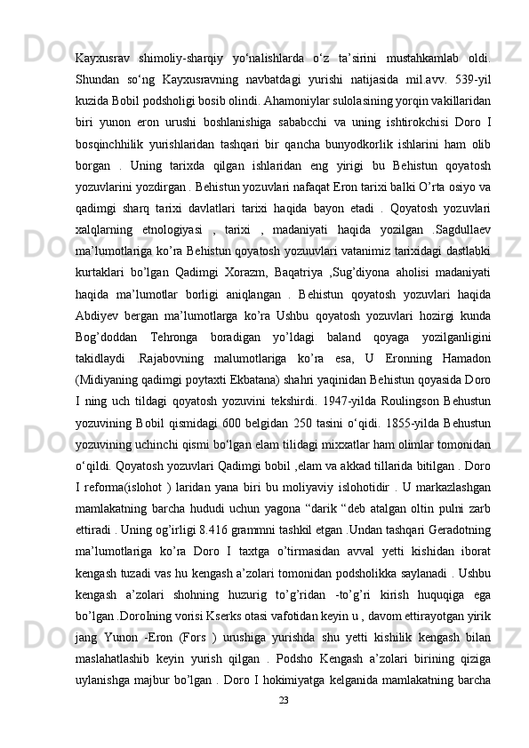 Kayxusrav   shimoliy-sharqiy   yo‘nalishlarda   o‘z   ta’sirini   mustahkamlab   oldi.
Shundan   so‘ng   Kayxusravning   navbatdagi   yurishi   natijasida   mil.avv.   539-yil
kuzida Bobil podsholigi bosib olindi. Ahamoniylar sulolasining yorqin vakillaridan
biri   yunon   eron   urushi   boshlanishiga   sababcchi   va   uning   ishtirokchisi   Doro   I
bosqinchhilik   yurishlaridan   tashqari   bir   qancha   bunyodkorlik   ishlarini   ham   olib
borgan   .   Uning   tarixda   qilgan   ishlaridan   eng   yirigi   bu   Behistun   qoyatosh
yozuvlarini yozdirgan . Behistun yozuvlari nafaqat Eron tarixi balki O’rta osiyo va
qadimgi   sharq   tarixi   davlatlari   tarixi   haqida   bayon   etadi   .   Qoyatosh   yozuvlari
xalqlarning   etnologiyasi   ,   tarixi   ,   madaniyati   haqida   yozilgan   .Sagdullaev
ma’lumotlariga ko’ra Behistun qoyatosh yozuuvlari vatanimiz tarixidagi dastlabki
kurtaklari   bo’lgan   Qadimgi   Xorazm,   Baqatriya   ,Sug’diyona   aholisi   madaniyati
haqida   ma’lumotlar   borligi   aniqlangan   .   Behistun   qoyatosh   yozuvlari   haqida
Abdiyev   bergan   ma’lumotlarga   ko’ra   Ushbu   qoyatosh   yozuvlari   hozirgi   kunda
Bog’doddan   Tehronga   boradigan   yo’ldagi   baland   qoyaga   yozilganligini
takidlaydi   .Rajabovning   malumotlariga   ko’ra   esa,   U   Eronning   Hamadon
(Midiyaning qadimgi poytaxti Ekbatana) shahri yaqinidan Behistun qoyasida Doro
I   ning   uch   tildagi   qoyatosh   yozuvini   tekshirdi.   1947-yilda   Roulingson   Behustun
yozuvining   Bobil   qismidagi   600   belgidan   250   tasini   o‘qidi.   1855-yilda   Behustun
yozuvining uchinchi qismi bo‘lgan elam tilidagi mixxatlar ham olimlar tomonidan
o‘qildi. Qoyatosh yozuvlari Qadimgi bobil ,elam va akkad tillarida bitilgan . Doro
I   reforma(islohot   )   laridan   yana   biri   bu   moliyaviy   islohotidir   .   U   markazlashgan
mamlakatning   barcha   hududi   uchun   yagona   “darik   “deb   atalgan   oltin   pulni   zarb
ettiradi . Uning og’irligi 8.416 grammni tashkil etgan .Undan tashqari Geradotning
ma’lumotlariga   ko’ra   Doro   I   taxtga   o’tirmasidan   avval   yetti   kishidan   iborat
kengash tuzadi vas hu kengash a’zolari tomonidan podsholikka saylanadi . Ushbu
kengash   a’zolari   shohning   huzurig   to’g’ridan   -to’g’ri   kirish   huquqiga   ega
bo’lgan .DoroIning vorisi Kserks otasi vafotidan keyin u , davom ettirayotgan yirik
jang   Yunon   -Eron   (Fors   )   urushiga   yurishda   shu   yetti   kishilik   kengash   bilan
maslahatlashib   keyin   yurish   qilgan   .   Podsho   Kengash   a’zolari   birining   qiziga
uylanishga   majbur   bo’lgan   .   Doro   I   hokimiyatga   kelganida   mamlakatning   barcha
23 