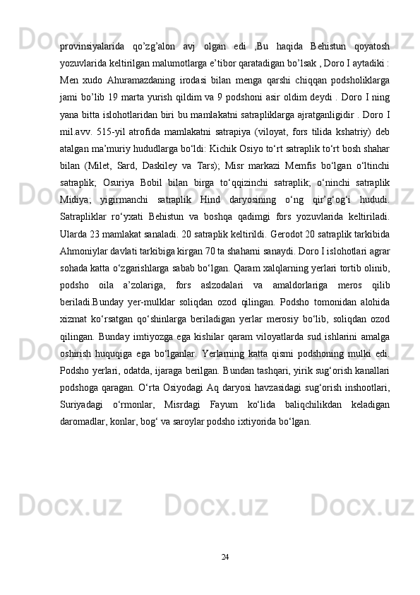 provinsiyalarida   qo’zg’alon   avj   olgan   edi   ,Bu   haqida   Behistun   qoyatosh
yozuvlarida keltirilgan malumotlarga e’tibor qaratadigan bo’lsak , Doro I aytadiki :
Men   xudo   Ahuramazdaning   irodasi   bilan   menga   qarshi   chiqqan   podsholiklarga
jami  bo’lib 19  marta  yurish  qildim   va 9  podshoni   asir  oldim   deydi  .  Doro  I  ning
yana bitta islohotlaridan biri bu mamlakatni satrapliklarga ajratganligidir . Doro I
mil.avv.   515-yil   atrofida   mamlakatni   satrapiya   (viloyat,   fors   tilida   kshatriy)   deb
atalgan ma’muriy hududlarga bo‘ldi: Kichik Osiyo to‘rt satraplik to‘rt bosh shahar
bilan   (Milet,   Sard,   Daskiley   va   Tars);   Misr   markazi   Memfis   bo‘lgan   o‘ltinchi
satraplik;   Osuriya   Bobil   bilan   birga   to‘qqizinchi   satraplik;   o‘ninchi   satraplik
Midiya;   yigirmanchi   satraplik   Hind   daryosining   o‘ng   qir’g‘og‘i   hududi.
Satrapliklar   ro‘yxati   Behistun   va   boshqa   qadimgi   fors   yozuvlarida   keltiriladi.
Ularda 23 mamlakat sanaladi. 20 satraplik keltirildi. Gerodot 20 satraplik tarkibida
Ahmoniylar davlati tarkibiga kirgan 70 ta shaharni sanaydi. Doro I islohotlari agrar
sohada katta o‘zgarishlarga sabab bo‘lgan. Qaram xalqlarning yerlari tortib olinib,
podsho   oila   a’zolariga,   fors   aslzodalari   va   amaldorlariga   meros   qilib
beriladi.Bunday   yer-mulklar   soliqdan   ozod   qilingan.   Podsho   tomonidan   alohida
xizmat   ko‘rsatgan   qo‘shinlarga   beriladigan   yerlar   merosiy   bo‘lib,   soliqdan   ozod
qilingan.   Bunday   imtiyozga   ega   kishilar   qaram   viloyatlarda   sud   ishlarini   amalga
oshirish   huquqiga   ega   bo‘lganlar.   Yerlarning   katta   qismi   podshoning   mulki   edi.
Podsho yerlari, odatda, ijaraga berilgan. Bundan tashqari, yirik sug‘orish kanallari
podshoga qaragan.  O‘rta Osiyodagi  Aq  daryosi  havzasidagi  sug‘orish  inshootlari,
Suriyadagi   o‘rmonlar,   Misrdagi   Fayum   ko‘lida   baliqchilikdan   keladigan
daromadlar, konlar, bog‘ va saroylar podsho ixtiyorida bo‘lgan.
24 