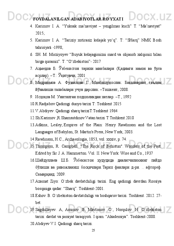 FOYDALANILGAN ADABIYOTLAR RO’YXATI
4. Karimov   I.   A.   “Yuksak   ma’naviyat   –   yengilmas   kuch”   T.   “Ma’naviyat”
2015;
5. Karimov   I.   A.   “Tarixiy   xotirasiz   kelajak   yo‘q”.   T:   “SHarq”   NMK   Bosh
tahririyati -1998; 
6. SH. M. Mirziyoyev “Buyuk  kelajagimizni  mard va olijanob xalqimiz bilan
birga quramiz”. T. “O‘zbekiston”- 2017
7. Аҳмедов   Б .   Ўзбекистон   тарихи   манбалари   ( Қадимги   замон   ва   ўрта
асрлар ). – Т .:  Ўқитувчи , 2001 
8. Мадраимов   А.   Фузаилова   Г.   Манбашунослик.   Бакалавриат   таълим
йўналиши талабалари учун дарслик. –Тошкент, 2008. 
9. Исҳоқов М. Унитилган подшоликдан хатлар. –Т., 1992
10. R.Radjabov Qadimgi dunyo tarixi T: Toshkent 2015 
11. V.Abdiyev .Qadimgi sharq tarixiT:Toshkent 1964 
12. Sh.Karimov ,R.Shamsutdinov.Vatan tarixi T:Toshkent.2010
13. Adkins,   Lesley,   Empires   of   the   Plain:   Henry   Rawlinson   and   the   Lost
Languages of Babylon , St. Martin's Press, New York, 2003.
14. Rawlinson, H.C.,   Archaeologia , 1853, vol. xxxiv, p.   74.
15. Thompson,   R.   Campbell.   "The   Rock   of   Behistun".   Wonders   of   the   Past .
Edited by Sir J. A. Hammerton.  Vol. II. New York: Wise and Co., 1937
16. Шайдуллаев   Ш . Б .   Ўзбекистон   ҳудудида   давлатчиликнинг   пайдо
бўлиши   ва   ривожланиш   босқичлари . Тарих   фанлари   д - ри .   ..   афтореф .
Самарқанд . 2009. 
17. Azamat   Ziyo:   O`zbek   davlatchiligi   tarixi.   Eng   qadimgi   davrdan   Rossiya
bosqiniga qadar. “Sharq”. Toshkent-2001.
18. Eshov. B. O`zbekiston davlatchiligi va boshqaruv tarixi. Toshkent. 2012. 27-
bet. 
19. Sagdullayev.   A,   Aminov.   B,   Mavlonov.   O`,   Norqulov.   N:   O`zbekiston
tarixi: davlat va jamiyat taraqiyoti. I qism. “Akademiya”. Toshkent-2000.
20. Abdiyev V.I. Qadimgi sharq tarixi. 
25 