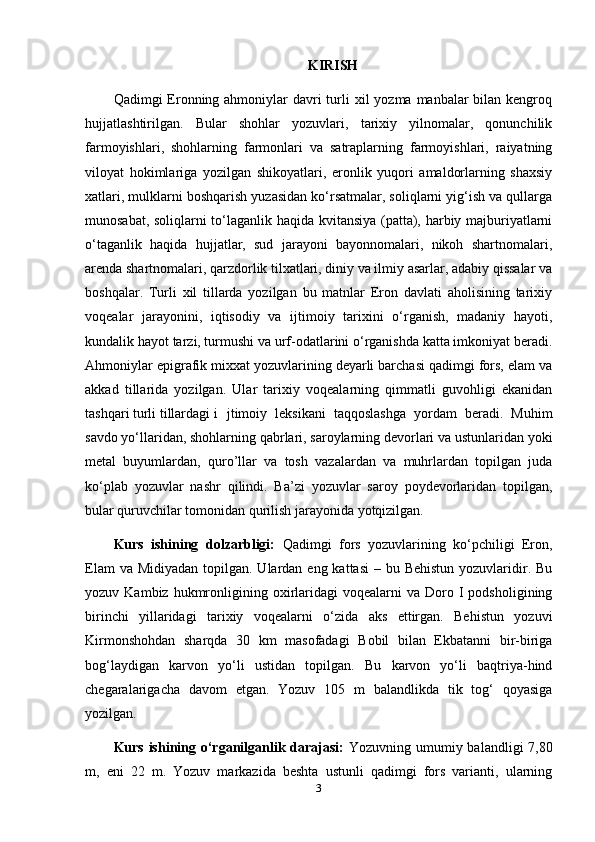 KIRISH
Qadimgi  Eronning ahmoniylar  davri  turli  xil  yozma  manbalar  bilan kengroq
hujjatlashtirilgan.   Bular   shohlar   yozuvlari,   tarixiy   yilnomalar,   qonunchilik
farmoyishlari,   shohlarning   farmonlari   va   satraplarning   farmoyishlari,   raiyatning
viloyat   hokimlariga   yozilgan   shikoyatlari,   eronlik   yuqori   amaldorlarning   shaxsiy
xatlari, mulklarni boshqarish yuzasidan ko‘rsatmalar, soliqlarni yig‘ish va qullarga
munosabat, soliqlarni to‘laganlik haqida kvitansiya (patta), harbiy majburiyatlarni
o‘taganlik   haqida   hujjatlar,   sud   jarayoni   bayonnomalari,   nikoh   shartnomalari,
arenda shartnomalari, qarzdorlik tilxatlari, diniy va ilmiy asarlar, adabiy qissalar va
boshqalar.   Turli   xil   tillarda   yozilgan   bu   matnlar   Eron   davlati   aholisining   tarixiy
voqealar   jarayonini,   iqtisodiy   va   ijtimoiy   tarixini   o‘rganish,   madaniy   hayoti,
kundalik hayot tarzi, turmushi va urf-odatlarini o‘rganishda katta imkoniyat beradi.
Ahmoniylar epigrafik mixxat yozuvlarining deyarli barchasi qadimgi fors, elam va
akkad   tillarida   yozilgan.   Ular   tarixiy   voqealarning   qimmatli   guvohligi   ekanidan
tashqari turli tillardagi i jtimoiy   leksikani   taqqoslashga   yordam   beradi.   Muhim
savdo yo‘llaridan, shohlarning qabrlari, saroylarning devorlari va ustunlaridan yoki
metal   buyumlardan,   quro’llar   va   tosh   vazalardan   va   muhrlardan   topilgan   juda
ko‘plab   yozuvlar   nashr   qilindi.   Ba’zi   yozuvlar   saroy   poydevorlaridan   topilgan,
bular quruvchilar tomonidan qurilish jarayonida yotqizilgan.
Kurs   ishining   dolzarbligi:   Qadimgi   fors   yozuvlarining   ko‘pchiligi   Eron,
Elam  va Midiyadan  topilgan. Ulardan eng kattasi  – bu Behistun  yozuvlaridir. Bu
yozuv  Kambiz  hukmronligining  oxirlaridagi   voqealarni  va   Doro  I   podsholigining
birinchi   yillaridagi   tarixiy   voqealarni   o‘zida   aks   ettirgan.   Behistun   yozuvi
Kirmonshohdan   sharqda   30   km   masofadagi   Bobil   bilan   Ekbatanni   bir-biriga
bog‘laydigan   karvon   yo‘li   ustidan   topilgan.   Bu   karvon   yo‘li   baqtriya-hind
chegaralarigacha   davom   etgan.   Yozuv   105   m   balandlikda   tik   tog‘   qoyasiga
yozilgan. 
Kurs ishining o‘rganilganlik darajasi:   Yozuvning umumiy balandligi 7,80
m,   eni   22   m.   Yozuv   markazida   beshta   ustunli   qadimgi   fors   varianti,   ularning
3 