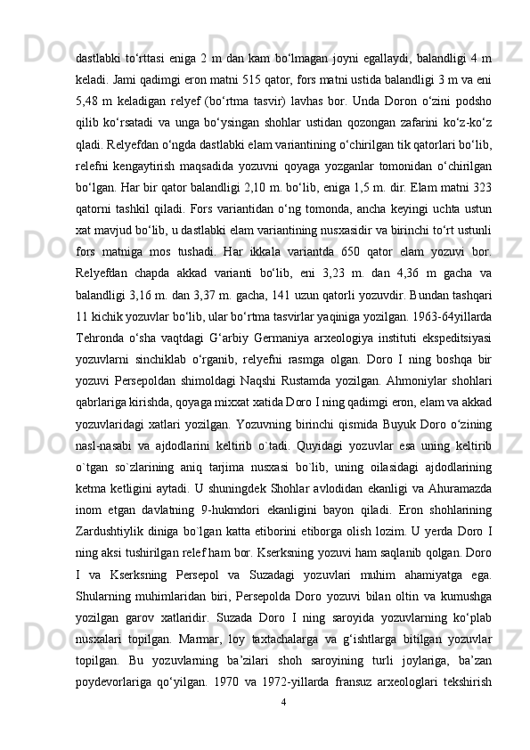 dastlabki   to‘rttasi   eniga   2   m   dan   kam   bo‘lmagan   joyni   egallaydi,   balandligi   4   m
keladi. Jami qadimgi eron matni 515 qator, fors matni ustida balandligi 3 m va eni
5,48   m   keladigan   relyef   (bo‘rtma   tasvir)   lavhas   bor.   Unda   Doron   o‘zini   podsho
qilib   ko‘rsatadi   va   unga   bo‘ysingan   shohlar   ustidan   qozongan   zafarini   ko‘z-ko‘z
qladi. Relyefdan o‘ngda dastlabki elam variantining o‘chirilgan tik qatorlari bo‘lib,
relefni   kengaytirish   maqsadida   yozuvni   qoyaga   yozganlar   tomonidan   o‘chirilgan
bo‘lgan. Har bir qator balandligi 2,10 m. bo‘lib, eniga 1,5 m. dir. Elam matni 323
qatorni   tashkil   qiladi.   Fors   variantidan   o‘ng   tomonda,   ancha   keyingi   uchta   ustun
xat mavjud bo‘lib, u dastlabki elam variantining nusxasidir va birinchi to‘rt ustunli
fors   matniga   mos   tushadi.   Har   ikkala   variantda   650   qator   elam   yozuvi   bor.
Relyefdan   chapda   akkad   varianti   bo‘lib,   eni   3,23   m.   dan   4,36   m   gacha   va
balandligi 3,16 m. dan 3,37 m. gacha, 141 uzun qatorli yozuvdir. Bundan tashqari
11 kichik yozuvlar bo‘lib, ular bo‘rtma tasvirlar yaqiniga yozilgan. 1963-64yillarda
Tehronda   o‘sha   vaqtdagi   G‘arbiy   Germaniya   arxeologiya   instituti   ekspeditsiyasi
yozuvlarni   sinchiklab   o‘rganib,   relyefni   rasmga   olgan.   Doro   I   ning   boshqa   bir
yozuvi   Persepoldan   shimoldagi   Naqshi   Rustamda   yozilgan.   Ahmoniylar   shohlari
qabrlariga kirishda, qoyaga mixxat xatida Doro I ning qadimgi eron, elam va akkad
yozuvlaridagi   xatlari   yozilgan.   Yozuvning   birinchi   qismida   Buyuk  Doro   o ziningʻ
nasl-nasabi   va   ajdodlarini   keltirib   o`tadi.   Quyidagi   yozuvlar   esa   uning   keltirib
o`tgan   so`zlarining   aniq   tarjima   nusxasi   bo`lib,   uning   oilasidagi   ajdodlarining
ketma   ketligini   aytadi.   U   shuningdek   Shohlar   avlodidan   ekanligi   va   Ahuramazda
inom   etgan   davlatning   9-hukmdori   ekanligini   bayon   qiladi.   Eron   shohlarining
Zardushtiylik   diniga   bo`lgan   katta   etiborini   etiborga   olish   lozim.   U   yerda   Doro   I
ning aksi tushirilgan relef ham bor. Kserksning yozuvi ham saqlanib qolgan. Doro
I   va   Kserksning   Persepol   va   Suzadagi   yozuvlari   muhim   ahamiyatga   ega.
Shularning   muhimlaridan   biri,   Persepolda   Doro   yozuvi   bilan   oltin   va   kumushga
yozilgan   garov   xatlaridir.   Suzada   Doro   I   ning   saroyida   yozuvlarning   ko‘plab
nusxalari   topilgan.   Marmar,   loy   taxtachalarga   va   g‘ishtlarga   bitilgan   yozuvlar
topilgan.   Bu   yozuvlarning   ba’zilari   shoh   saroyining   turli   joylariga,   ba’zan
poydevorlariga   qo‘yilgan.   1970   va   1972-yillarda   fransuz   arxeologlari   tekshirish
4 